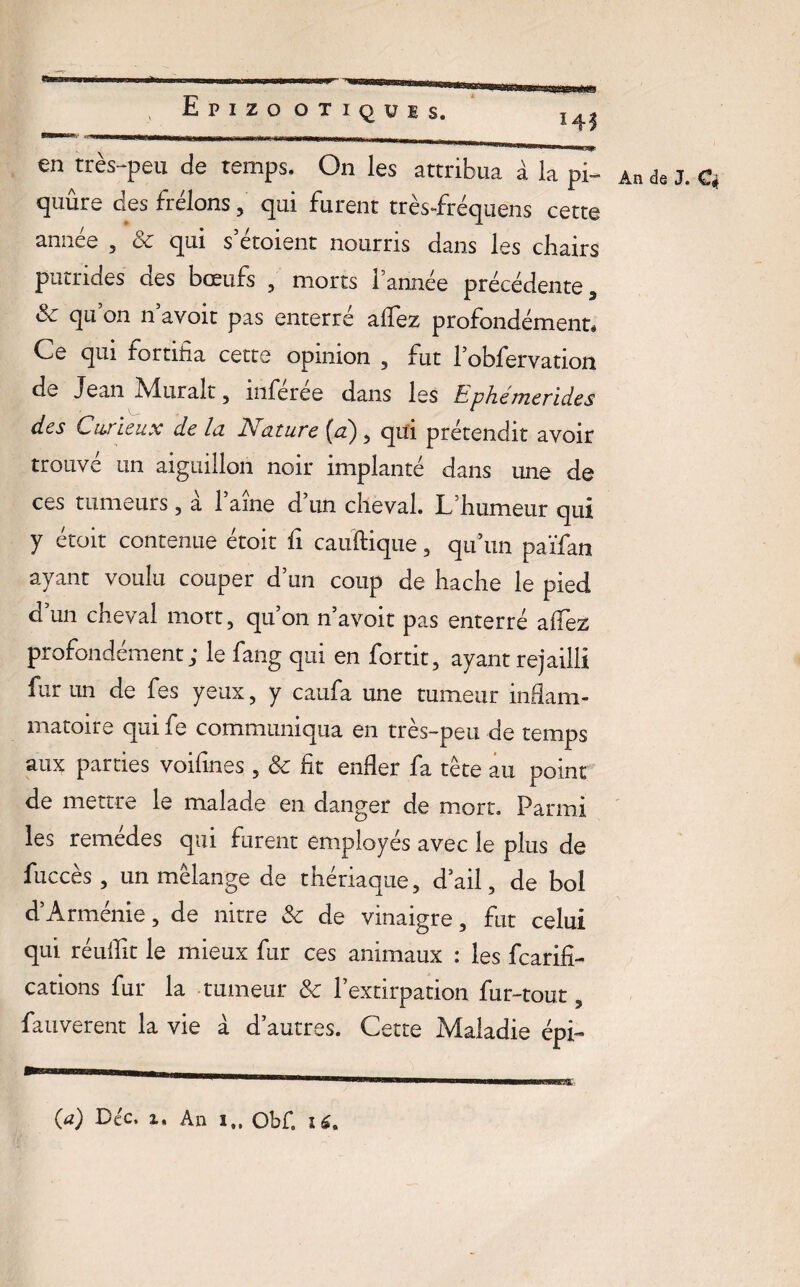 | . Epizootiques. ,45 en très-peu de temps. On les attribua à la pi- quûre des frelons, qui furent très-fréquens cette année , 3c qui s’étoient nourris clans les chairs putrides des bœufs , morts Tannée précédente , <k qu on n’avoit pas enterré alfez profondément* (Le qui fortifia cette opinion , fut l obfervation de Jean A4, lirait, mferee dans les hphémerides des Curieux de la Nature (a) , qui prétendit avoir trouvé un aiguillon noir implanté dans une de ces tumeurs , a 1 aine d un cheval. L’humeur qui y étoit contenue étoit fi cauftique , qu’un païfan ayant voulu couper d’un coup de hache le pied d’un cheval mort, qu’on n’avoit pas enterré alfez profondément; le fang qui en fortit, ayant rejailli fur un de fes yeux, y caufia une tumeur inflam¬ matoire qui fe communiqua en très-peu de temps aux parties voifines, 3c fit enfler fa tête au point de mettre le malade en danger de mort. Parmi les remèdes qui furent employés avec le plus de fuccès 3 un mélange de thériaque, d’ail, de bol d’Arménie, de nitre 3c de vinaigre, fut celui qui réuifit le mieux fur ces animaux : les fcarifi- cations fur la tumeur 3c l’extirpation fur-tout , fauverent la vie à d’autres. Cette Maladie épi- An de J. Ci