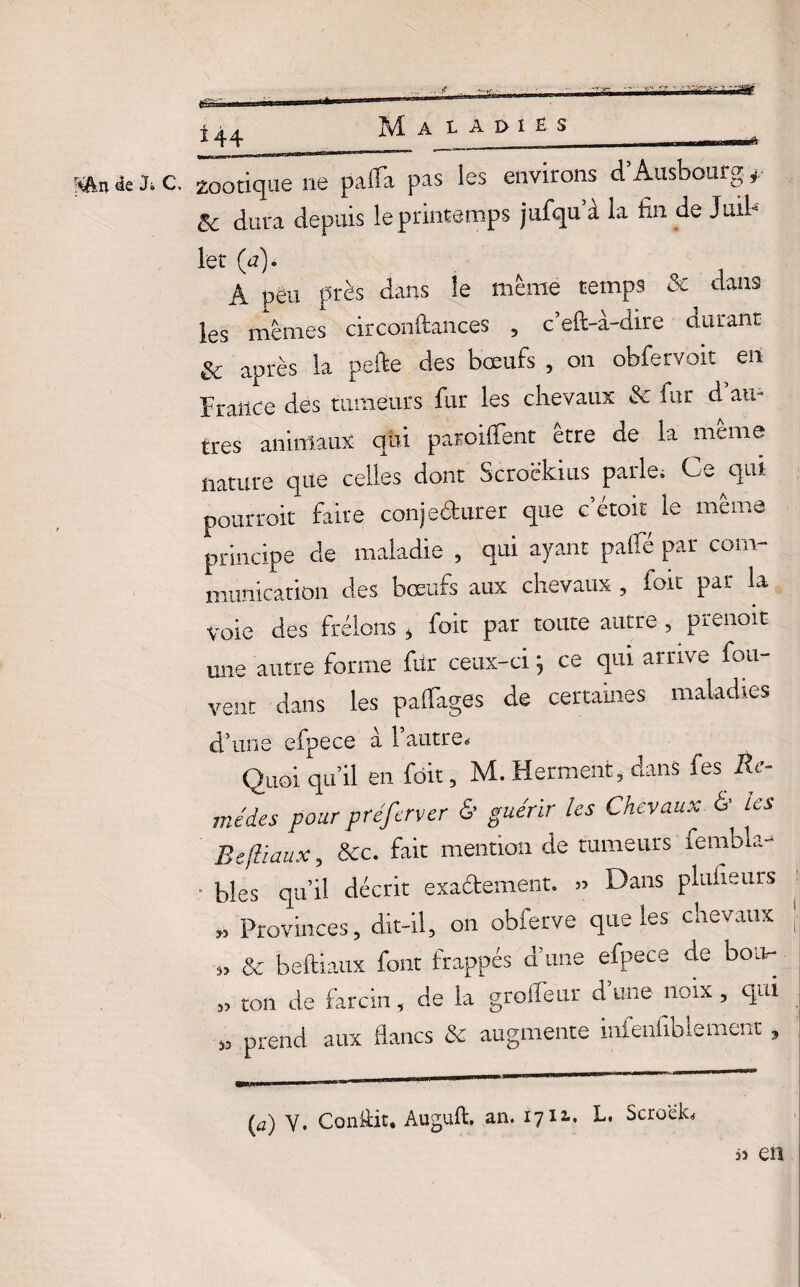 Aftn 4e J» C. ±44 zootique ne palïa pas les environs d’Ausbourg *■ & dura depuis le printemps jufqua la fin de Juil¬ let C11)- A i A peu près dans le meme temps & dans les mêmes circonftances , c’eft-à-dire durant & après la pefte des bœufs , on obfervoxc en France des tumeurs fur les chevaux & fur d au¬ tres animaux qui parodient être de la même nature que celles dont Scroëkius parle. Ce qui pourrait faire conjeéturer que cetoit le même principe de maladie , qui ayant pâlie par com¬ munication des bœufs aux chevaux , foit par la Voie des frelons * foie par toute autre , pieuoit. une autre forme ftir ceux-ci} ce qui arrive fou- vent dans les palfages de certaines maladies d’une efpece a l’autre. Quoi qu’il en fdit, M. Herment, dans fes Re¬ mèdes pour préferver & guérir les Chevaux & les Befliaux, &c. fait mention de tumeurs remblai • blés qu’il décrit exa&ement. » Dans plulieurs » Provinces, dit-il, on obfetve que les cnevaux » & beftiaux font frappés d’une efpece de bon- „ ton de farcin, de la groffeur d’une noix , qui „ prend aux flancs & augmente infenfiblement, (a) Y. ConÜit. Auguft, an. 1712.. L. Scroek, eu