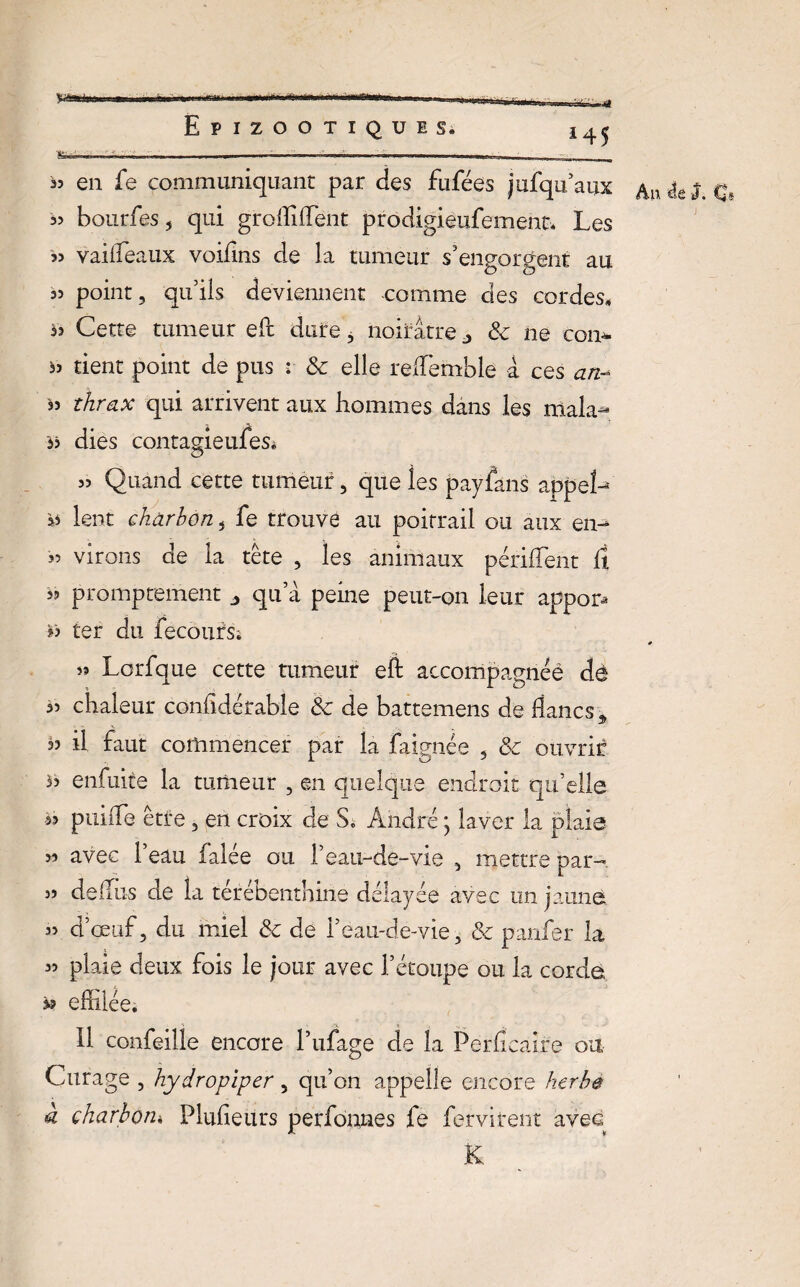 Epizootiques. fcn „„ ... ■ . „ . - . .. 33 en fe communiquant par des fufées jufqu’aux 33 bourfes , qui groffiffient prodigieusement. Les S3 vaifTeaux voifins de la tumeur s'engorgent au 33 point, qu'ils deviennent -comme des cordes* às Cette tumeur eft dure, noirâtre j & ne corn 33 tient point de pus : & elle reffiemble a ces an* 33 thrax qui arrivent aux hommes dans les mala- *3 dies contagieufeSé 33 Quand cette tumeur, que les payfans appel- 3> lent charbon, fe trouve au poitrail ou aux en- 33 virons de la tête , les animaux périfTent fi 33 promptement „ qu’à peine peut-on leur apport ter du fecoursi 33 Lorfque cette tumeur eft accompagnée dè 33 chaleur confidérable Ôc de battemens de flancs „ 33 il faut commencer par la faignée , &c ouvrir >3 enfuite la tumeur , en quelque endroit qu’elle à? puiiTe être, en croix de S« André * laver la plaie 33 avec l’eau falée ou F eau-de-vie , mettre par- 33 deflùs de la térébenthine délayée avec un jaune 33 d’œuf, du miel & de l’eau-de-vie, & panfer la 33 plaie deux fois le jour avec l’étoupe ou la corde 33 effilée; Il confeille encore l’ufage de la Perficaire ou Curage , hydropiper, qu’on appelle encore herbe à charbon* Pkffieurs perfonnes fe fervirent avec K 145 An 4g J. C*