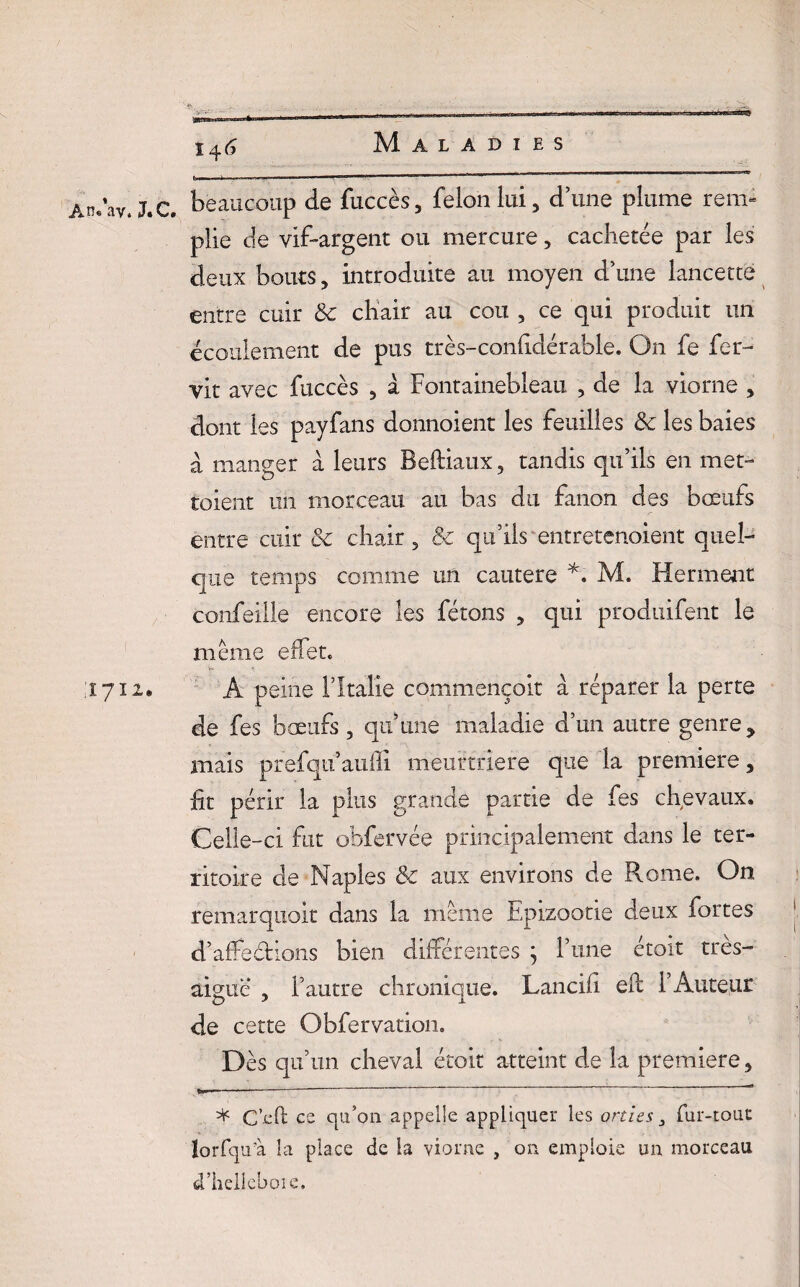 ■■ # ^ . _ ' \ , „ 146 Maladies ÀnAv.J.C. beaucoup de fuccès, félon lui, d’une plume rem¬ plie de vif-argent ou mercure, cachetée par les deux bouts, introduite au moyen d’une lancette entre cuir 8c chair au cou , ce qui produit un écoulement de pus très-confidérable. On fe fer- vit avec fuccès , a Fontainebleau , de la viorne , dont les payfans donnoient les feuilles 8c les baies à manger a leurs Beftiaux, tandis qu’ils en met- toient un morceau au bas du fanon des bœufs entre cuir 8c chair, 8c qu’ils entretenoient quel¬ que temps comme un cautere *. M. Herment confeille encore les fêtons , qui produifent le même effet. 1712. A peine l’Italie commençoit a réparer la perte de fes bœufs , qu’une maladie d’un autre genre * niais prefqu’auffî meurtrière que la première, fit périr la plus grande partie de fes chevaux. Celle-ci fut obfervée principalement dans le ter¬ ritoire de Naples 8c aux environs de Rome. On remarquoit dans la même Epizootie deux fortes d’affedions bien différentes ; l’une étoit très- aigue , l’autre chronique. Lancifi efl l’Auteur de cette Obfervation. Des qu’un cheval étoit atteint de la première, * C’cft es qu’on appelle appliquer les orties 3 fur-tout lorfqu’à la place de la viorne , on emploie un morceau d’helieboie.