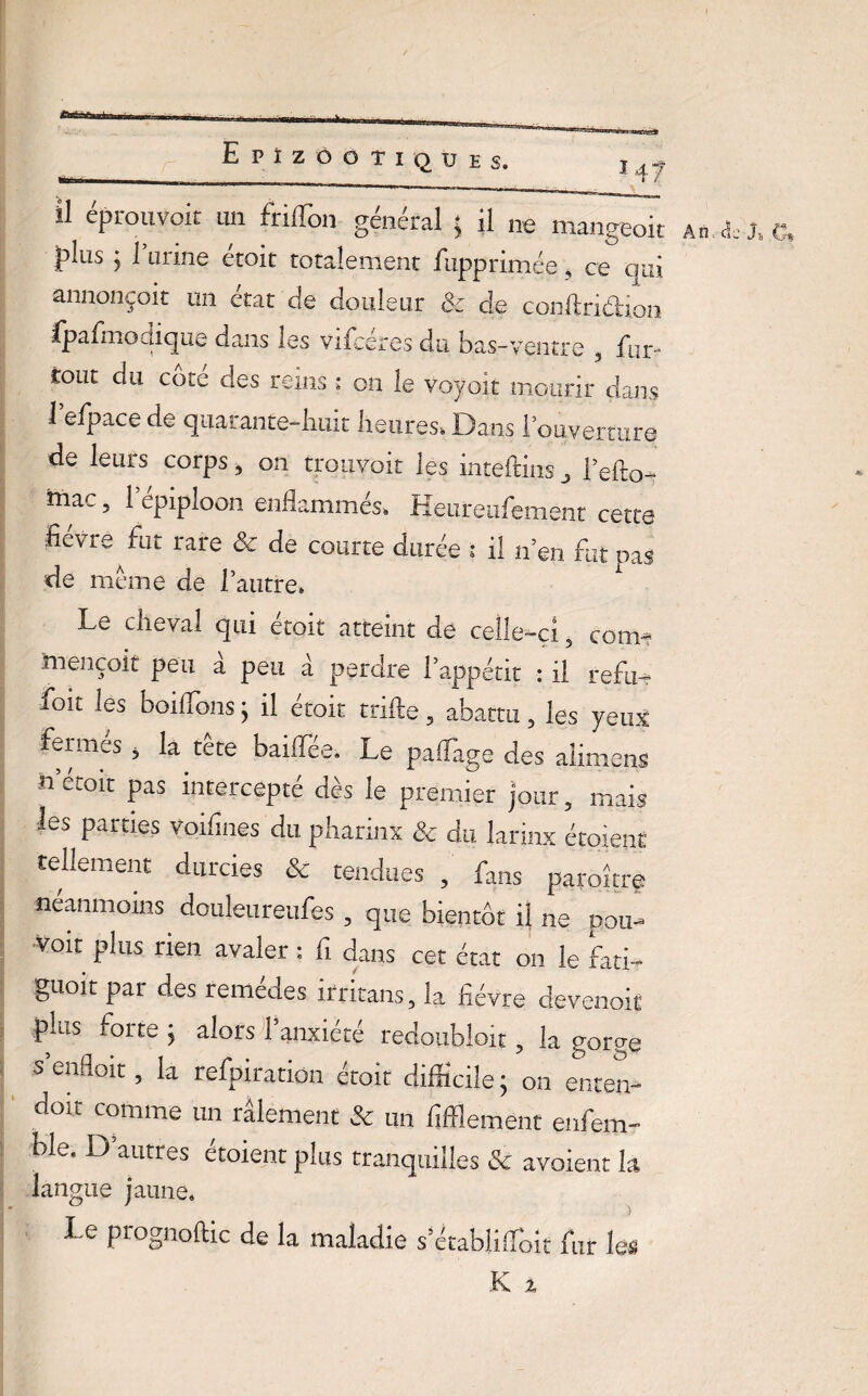 Il éprouvoit un friffon général ; il ne mangeoit plus j l’urine étoit totalement fupprimée, ce qui annonçoit un état de douleur & de confia dion fpafmodique dans les vifcéres du bas-ventre 5 fur- tout du coté des reins ; on le voyoït mourir dans 1 efpace de quarante-huit heures-. Dans f ouverture de leurs corps, on trouvoit les iiueftliis „ l’efto- mac, 1 épiploon enflammés, Keureufement cette hevue fut rare 8c de courte durée i il n’en fut pas de meme de l’autre. Le cheval qui étoit atteint de celle-ci 5 corn* ïuençoit peu a peu a perdre l’appétit : il refit- foit les boiflonsj il etoit trille 5 abattu 5 les yeux Lrnies j la tete baifïee. Le paflage des alimens n émit pas intercepté dès le premier jour, mais les parties voifines du pharinx 8c du larinx étoient tellement durcies 8c tendues , fans paroitre néanmoins douleureufes , que bientôt il ne pou- voit plus rien avaler ; fi dans cet état on le fati- guoit par des remeaes irritans, la hévre devenoif plus forte j alors 1 anxiété redoubloit ? la gorge s enfloit ? la refpiratiôn étoit difficile ; on enten-* doit comme un râlement & un fîffiement enfem- ble. D autres étoient plus tranquilles 8c avoient h langue jaune. Le piognoflic de la maladie s’établiffoit fur les An., de G*