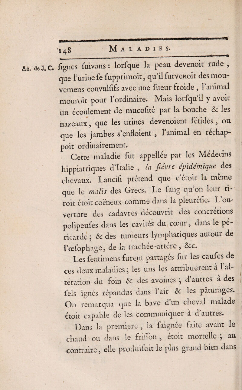an» Maladies. ma h——WF An. de J. C. lignes fuivans: lorfque la peau devenoit rude , que burine fe fupprimoit, qu’il furvenoit des mou- vemens convulfifs avec une fueur froide , l’animal mouroit pour l’ordinaire. Mais lorfqu’il y avoir un écoulement de mucolité par la bouche &: les nazeaux 3 que les urines devenoient fendes ? ou que les jambes s’enfloient > l’animal en réchap- poit ordinairement. Cette maladie fut appellée par les Médecins hippiatriques d’Italie , la fièvre épidémique des chevaux. Lancifi prétend que c’étoit la même que le malis des Grecs. Le fang qu’on leur ti¬ roir étoit cocneux comme dans la pleurehe. L ou¬ verture des cadavres découvrit des concrétions polipeufes dans les cavités du cœur, dans le pé¬ ricarde ; &c des tumeurs lymphatiques autour de l’œfophage, de la trachee-artere , &cc. Les fentimens furent partagés fur les caufes de ces deux maladies} les uns les attribuèrent a 1 al¬ tération du foin de des avoines j d autres a des j feis ignés répandus dans 1 air <5c les pâturages. On remarqua que la bave d un cheval malade étoit capable cle les communiquer a cl autres. Dans la première , la faignée faite avant le chaud ou dans le frilfon , étoit mortelle ; au contraire, elle produifoit le plus grand bien dans