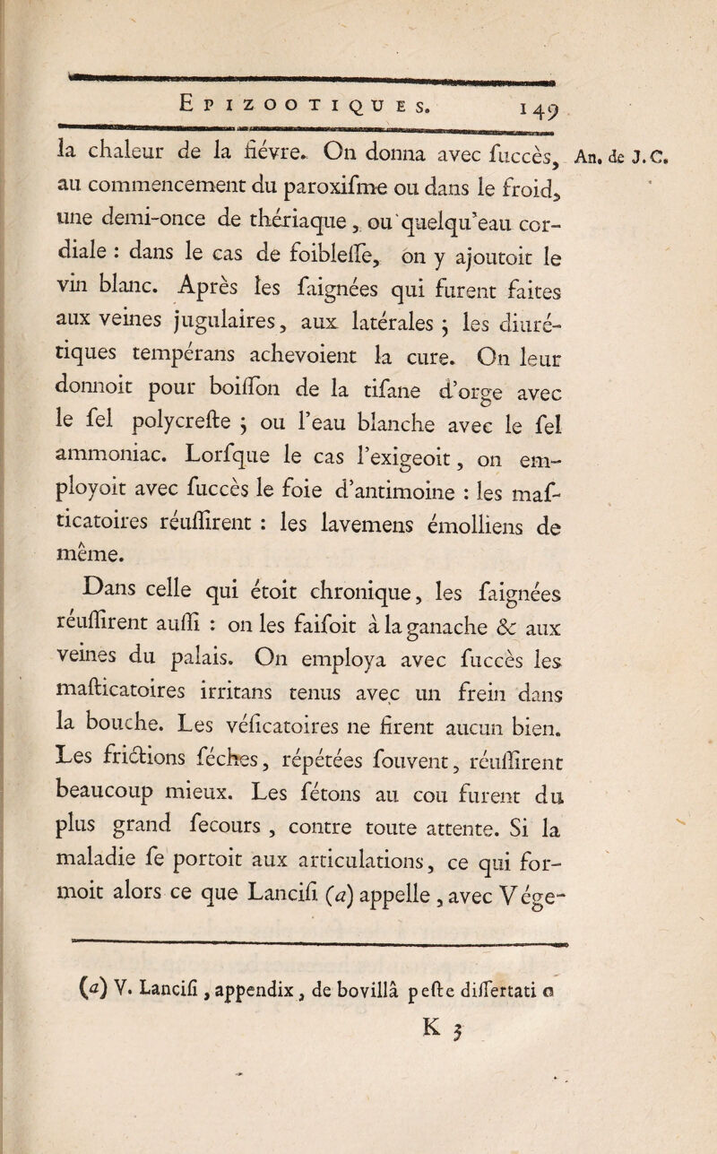 \tmi I I ■ I ■ . ..in . jl _ Epizootiques. 149 la chaleur de la dévre. On donna avec faccès, An. de J. c. au commencement du paroxifme ou dans le froid., une demi-once de thériaqueou'quelqu’eau cor¬ diale : dans le cas de foiblelle, on y ajoutoit le vin blanc. Après les faignées qui furent faites aux veines jugulaires, aux latérales j les diuré¬ tiques tempérans achevoient la cure. On leur donnoit pour boifîon de la tifane d’orge avec le fel polycrefte j ou l’eau blanche avec le fel ammoniac. Lorfque le cas l’exigeoit, on em- ployoit avec fuccès le foie d’antimoine : les maf- ticatoires réuffirent : les lavemens émolliens de même. Dans celle qui étoit chronique, les faignées rendirent audi : on les faifoit a la ganache &c aux veines du palais. On employa avec fuccès les mafticatoires irritans tenus avec un frein dans la bouche. Les védcatoires 11e firent aucun bien. Les friélions féches, répétées fouvent, réudirent beaucoup mieux. Les fêtons au cou furent du plus grand fecours , contre toute attente. Si la maladie fe portoit aux articulations, ce qui for- moit alors ce que Lancifi (a) appelle , avec Vége- O2) V. Lancifi , appendix, de bovillâ pefte difiertati ci