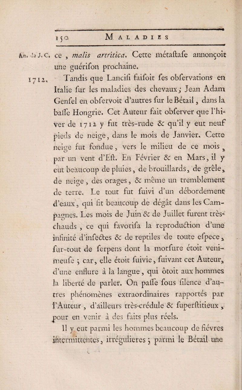 Js j. a ce 3 malts artritïca, Cette métaftafe annonçoît une guérifon prochaine. zyiz. Tandis que Lancifi faifoit fes obfervations en Italie fur les maladies, des chevaux; Jean Adam Genfel en obfervoit d'autres fur le Bétail , dans la balle Hongrie. Cet Auteur fait obferver que l’hi¬ ver de 1712: y fut très-rude Sc qu’il y eut neuf pieds de neige, dans le mois de Janvier. Cette neige fut fondue, vers le milieu de ce mois par un vent d’Ëft. En Février & en Mars, il y eut beaucoup de pluies , de brouillards, de grêle* de neige, des orages, & même un tremblement de terre. Le tout fut fuivi d’un débordement d’eaux 5 qui fit beaucoup de dégât dans les Cam¬ pagnes, Les mois de Juin & de Juillet furent très- chauds 5 ce qui favorifa la reproduction d’une, infinité d’infeétes & de reptiles de toute efpece % fur-tout de ferpens dont la morfure étoit veni- meufe ; car, elle étoit fuivie, fuivant cet Auteur,, d’une enflure â la langue, qui otoit aux hommes la liberté de parler. On pafle fous filence d’au¬ tres phénomènes extraordinaires rapportés par l’Auteur , d’ailleurs très-crédule Sc fuperftitieux * pour en venir â des faits plus réels. Il y eut parmi les hommes beaucoup de fièvres ifcternïïttentQs 3 irrégulières j parmi le Bétail une