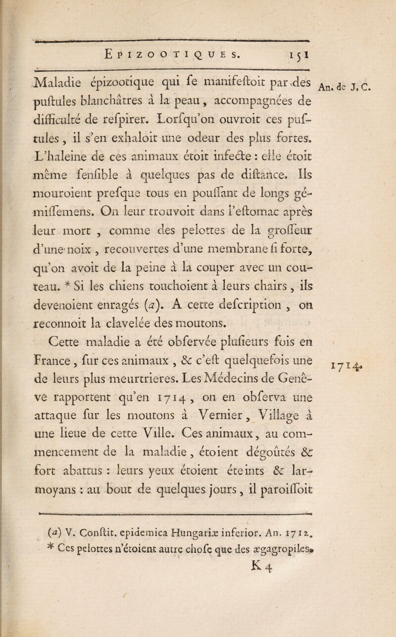 Maladie épizootique qui fe manifeftoit par .des pullules blanchâtres â la peau, accompagnées de difficulté de refpirer. Lorfqu’on ouvrait ces puf- tules , il s’en exhaloit une odeur des plus fortes» L/haleine de ces animaux étoit infecte : elle étoit même fenlible à quelques pas de diftance» Ils mouraient prefque tous en pouflant de longs gé- miffiemens. On leur troavoir dans l’eftomac après leur mort , comme des pelottes de la groileur d’une noix 5 recouvertes d’une membrane fi forte, qu’on avoit de la peine à la couper avec un cou¬ teau. * * Si les chiens touchoient à leurs chairs 5 ils devenoient enragés (a). A cette defcription 3 on reconnoit la clavelée des moutons. Cette maladie a été obfervée plufieurs fois en France , fur ces animaux , <5c c’eft quelquefois une de leurs plus meurtrières. Les Médecins de Genè¬ ve rapportent qu’en 1714, on en obferva une attaque fur les moutons à Vernier * Village à une lieue de cette Ville. Ces animaux 5 au com¬ mencement de la maladie , étoient dégoûtés 8c fort abattus : leurs yeux étoient éteints & lar- moyans : au bout de quelques jours 5 il paroiffioit (<*) V. Conflit. epidemica Hungariæ inferior. An. 17 12.* * Ces peiottesnécoient autre chofe que des ægagropiks* An. de J, C. 1714,