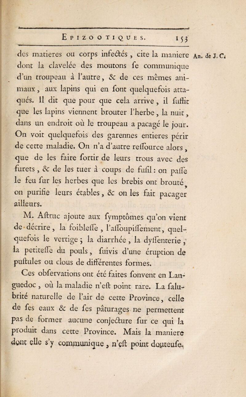 c «I Epizootiques. 153 des matières ou corps infectés , cite la maniéré An. de Ja G dont la clavelée des moutons fe communique d'un troupeau à l’autre, 3c de ces mêmes ani¬ maux , aux lapins qui en font quelquefois atta¬ qués. il dit que pour que cela arrive , il fuffit que les lapins viennent brouter l’herbe, la nuit, dans un endroit où le troupeau a pacagé le jour. On voit quelquefois des garennes entières périr de cette maladie. On n’a d’autre relTource alors, que de les faire fortir de leurs trous avec des furets, 3c de les tuer a coups de fufil : 011 paffe le feu fur les herbes que les brebis ont brouté on purifie leurs étables, 3c on les fait pacager ailleurs. M. Aflruc ajoute aux fymptomes qu’on vient de décrire, la foibleffe , raffoupiiTement, quel¬ quefois le vertige } la diarrhée , la dyllenterie , la petite lie au pouls, fuivis d’une éruption de pullules ou clous de différentes formes. Ces obfervations ont été faites fonvent en Lan¬ guedoc , ou la maladie n’efl point rare. La falu- brite naturelle de l’air de cette Province, celle de fes eaux 3c de fes pâturages 11e permettent pas de former aucune conjeéture fur ce qui la pioduit dans cette Province. Mais la maniéré