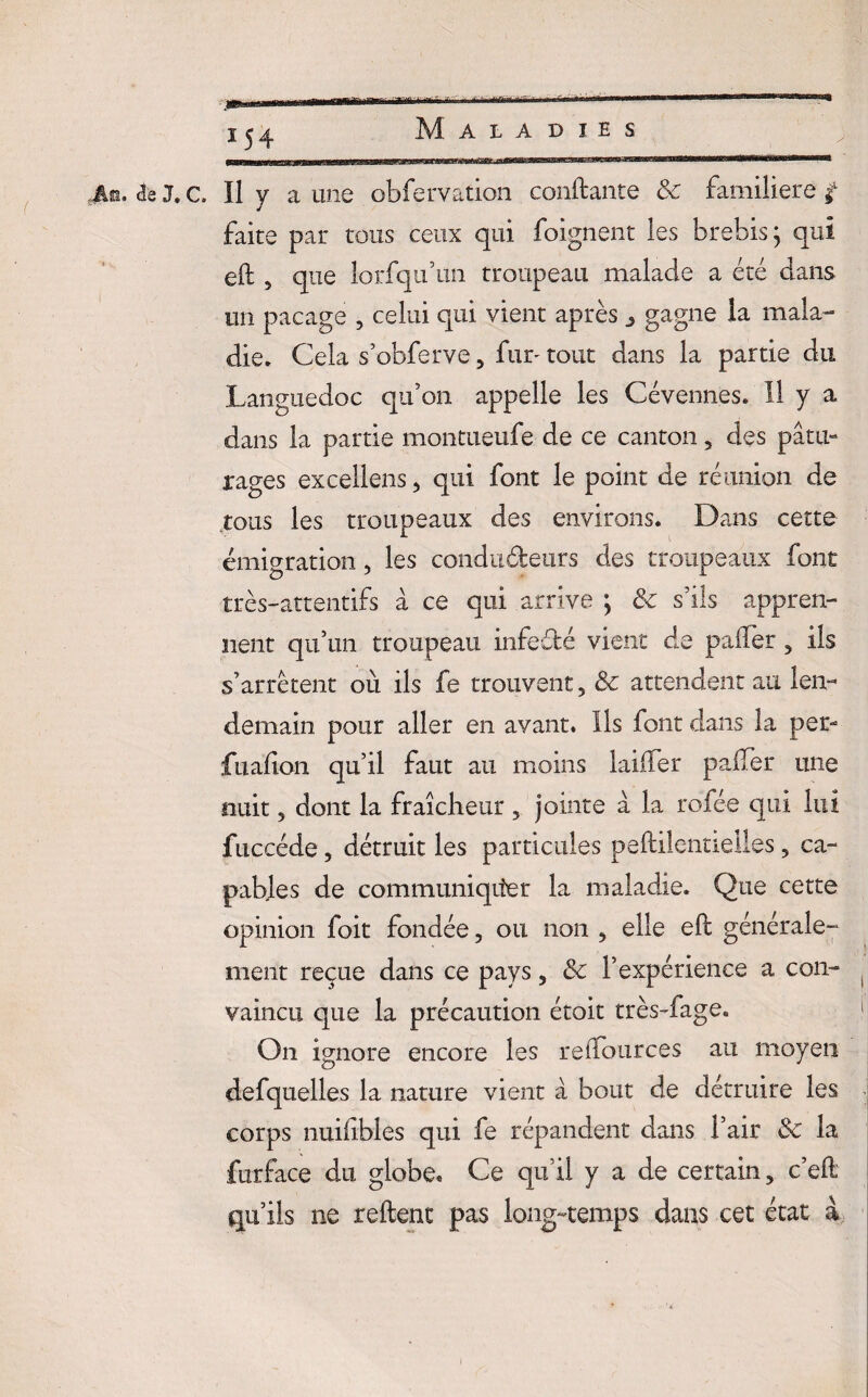 An. cîe J. c. Il y a une obfervation confiante 8c familière £ faite par tous ceux qui foignent les brebis; qui eft , que lorsqu’un troupeau malade a été dans un pacage , celui qui vient après 3 gagne la mala¬ die. Cela s’obferve , fun tout dans la partie du .Languedoc qu’on appelle les Cévennes. 11 y a dans la partie montueufe de ce canton, des pâtu¬ rages excellens, qui font le point de réunion de tous les troupeaux des environs. Dans cette émigration, les conducteurs des troupeaux font très-attentifs à ce qui arrive ; 8c s’ils appren¬ nent qu’un troupeau infeélé vient de palier, ils s’arrêtent où ils fe trouvent, 8c attendent au len¬ demain pour aller en avant. Ils font dans la per- fualion qu’il faut au moins laiffer palier une nuit, dont la fraîcheur, jointe à la rofée qui lui fuccéde, détruit les particules peftilentielles, ca¬ pables de communiqiter la maladie. Que cette opinion foit fondée, ou non , elle eft générale¬ ment reçue dans ce pays, 8c l’expérience a con¬ vaincu que la précaution étoit très-fage. On ignore encore les relfources au moyen defquelles la nature vient à bout de détruire les corps nuifibles qui fe répandent dans l’air 8c la furface du globe. Ce qu’il y a de certain, c’eft qu’ils ne relient pas long-temps dans cet état à