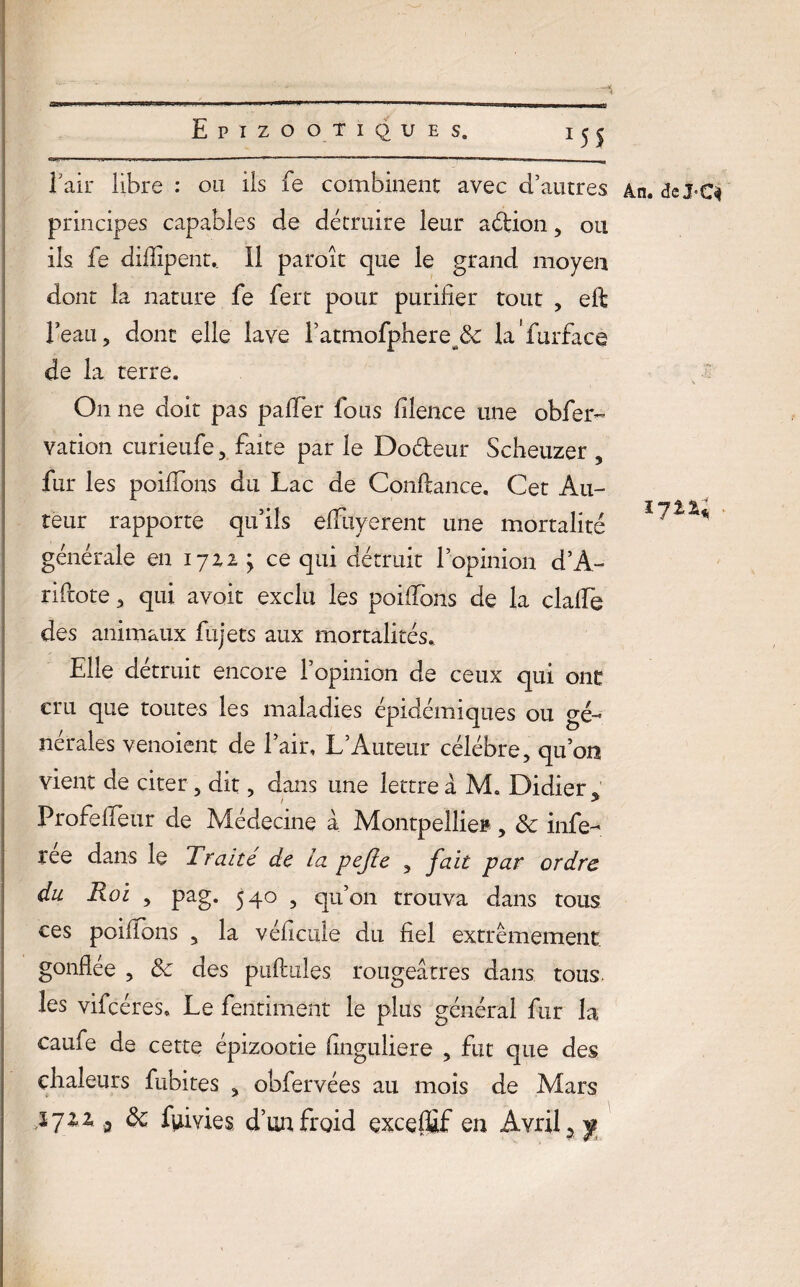 l’air libre : ou ils fe combinent avec d’autres principes capables de détruire leur aétion, ou ils fe difiîpent,. Il paroît que le grand moyen dont la nature fe fert pour purifier tout , eft l’eau, dont elle lave ratmofphere^& la’furface de la terre. On ne doit pas palTer fous filence une obfer- vation curieufe, faite par le Doéteur Scheuzer , fur les poilfons du Lac de Confiance. Cet Au¬ teur rapporte qu’ils efiuyerent une mortalité générale en 172,2 ; ce qui détruit l’opinion d’A- rifiote, qui avoit exclu les poiflbns de la clalfe des animaux fujets aux mortalités. Elle détruit encore l’opinion de ceux qui ont cru que toutes les maladies épidémiques ou gé¬ nérales venoient de l’air, L’Auteur célébré, qu’on Profe fleur de Médecine à Montpellier, & infe- ree dans le Traite de la pejîe , fait par ordre du Roi , pag. 540 , qu’on trouva dans tous ces poiflbns , la véficule du fiel extrêmement gonflée , & des puftules rougeâtres dans tous, les vifcéres. Le fentiment le plus général fur la caufe de cette épizootie finguliere , fut que des chaleurs fubites , obfervées au mois de Mars $711 a & fumes d’un froid exceffif en Avril 2 y An. de J'C$