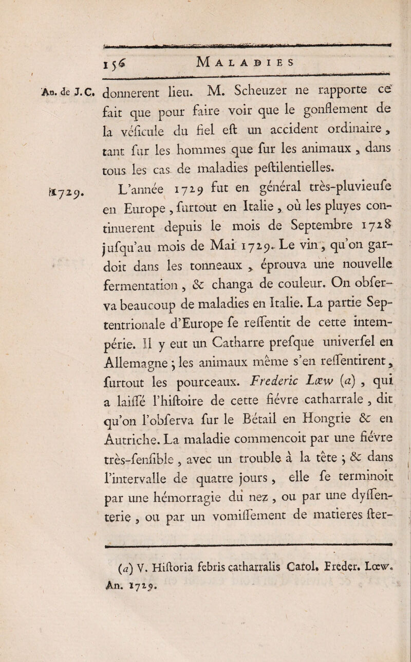 r An. deJ.c. donnèrent lieu. M. Scheuzer ne rapporte ce fait que pour faire voir que le gonflement de la véficule du fiel eft un accident oïdmaiie , tant fur les hommes que fur les animaux 3 dans tous les cas de maladies peftilentielles. L’année 1729 fut en général très-pluvieufe en Europe , furtout en Italie , où les pluyes con¬ tinuèrent depuis le mois de Septembre i y 2. § jufquau mois de Mal 1729. Le vin , qu’on gar- doit dans les tonneaux > éprouva une nouvelle fermentation , 8c changa de couleur. On obfer— va beaucoup de maladies en Italie. La partie Sep¬ tentrionale d’Europe fe reflentit de cette intem¬ périe. Il y eut un Catharre prefque univerfel en Allemagne \ les animaux meme s en reffentirent y furtout les pourceaux. Frédéric Læw (a) , qui a laiffé l’hiftoire de cette fièvre catharrale 5 dit qu’on l’obferva fur le Bétail en Hongrie 8c en Autriche. La maladie commencoit par une fièvre ■ très-fenfible 5 avec un trouble à la tête j 8c dans l’intervalle de quatre jours, elle fe terminoit ii par une hémorragie du nez , ou. par une dysen¬ terie 3 ou par un vomiffement de matières fier- (a) V. Hiftoria febris çatharralis Carol» îreder. Lœw« An. 172,5.