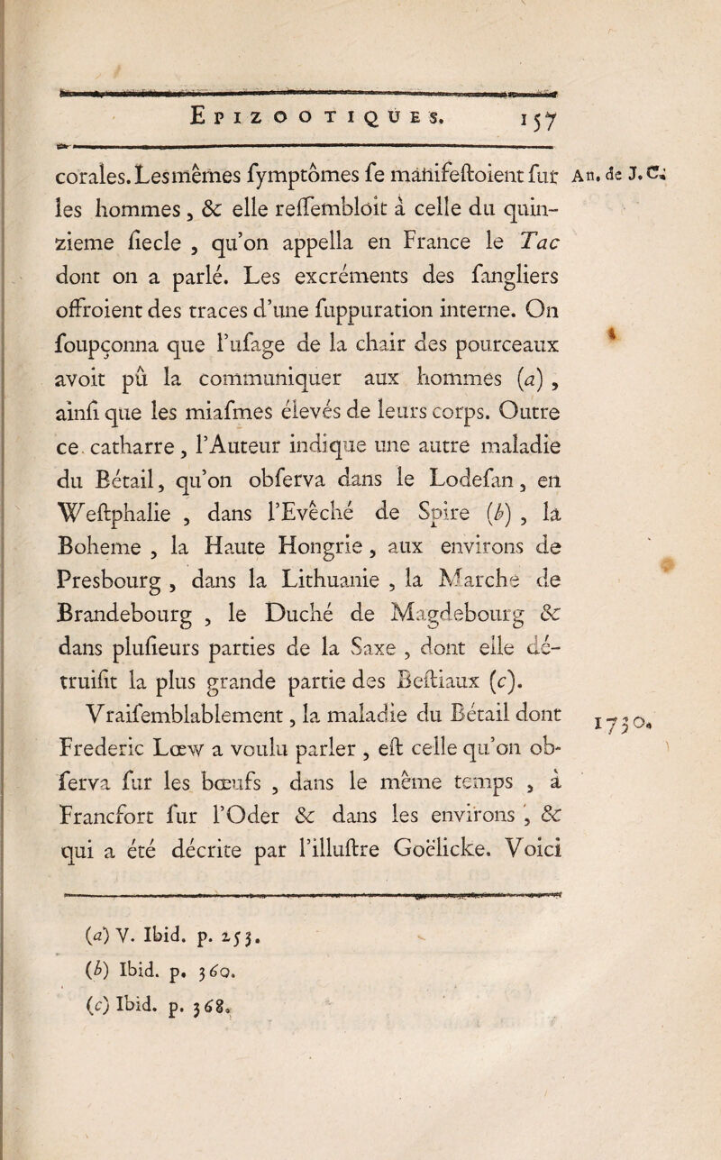 ■ I Ml .. 1 - H ■ . I. ■ , corales. Les mêmes fymptômes fe màilifeftoient fut* An. de J.c^ les hommes , <k elle relfemblok à celle du quin¬ zième fîecle , qu’on appella en France le Tac dont on a parlé. Les excréments des fangliers ofFroient des traces d’une fixppnration interne. On foupçonna que l’ufage de la chair des pourceaux avoir pu la communiquer aux hommes (a) , ainh que les miafmes élevés de leurs corps. Outre ce catharre, l’Auteur indique une autre maladie du Bétail, qu’on obferva dans le Lodefan 3 en Weftphalie , dans l’Evêché de Spire (J>) ? la Boheme 3 la Haute Hongrie, aux environs de Presbourg , dans la Lithuanie , la Marche de Brandebourg , le Duché de Magdebourg & dans plufieurs parties de la Saxe ? dont elle dé- truifit la plus grande partie des Beftiaux (c). Vraifemblablement, la maladie du Bétail dont x ^ Frédéric Lœw a voulu parler , eft celle qu’on ob¬ ferva fur les bœufs , dans le même temps 5 à Francfort fur l’Oder & dans les environs , & qui a été décrite par l’illuftre Goëlicke. Voici WF#** (a) Y. Ibid. p. 2.5 3, (£) Ibid. p. 3^0. (0 Ibid. p. 36g, “SP»