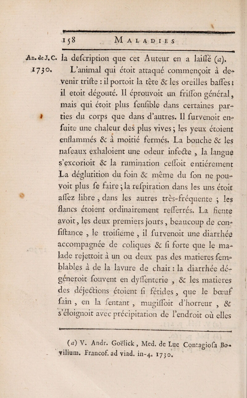 An. de J. c. la defcripcion que cet Auteur en a laide (a). i* 73°' L’animal qui étoit attaqué commençoit à de- venir trifte : il portoit la tête 8c les oreilles baffes s il etoit dégoûté. Il éprouvoit un frilTon général 5 mais qui étoit plus fenfihle dans certaines par- 1 ries du corps que dans d’autres. Il furvenoit en- fuite une chaleur des plus vives 3 les yeux étaient enflammés 8c à moitié fermés. La bouche 8c les nafeaux exhaloient une odeur infeéte , la langue J O s’excorioit 8c la rumination ceifoit entièrement La déglutition du foin & même du fon ne pour¬ voit plus fe faire} la refpiration dans les uns étoit allez libre , dans les autres très-fréquente 3 les flancs étoient ordinairement refferrés. La fiente avoit, les deux premiers jours, beaucoup de con- fiftance , le troifiéme 5 il furvenoit une diarrhée accompagnée de coliques 8c fi forte que le ma¬ lade rejettoit à un ou deux pas des matières fem- blables a de la lavure de chair ; la diarrhée dé- géneroit fouvent en dyffenterie ? 8c les matières des dejeétions étoient fi fétides ? que le bœuf fain , en la fentant , nmgifloit d’horreur , 8c s’éloignoit avec précipitation de l’endroit où elles (<2) V. Andi. Goëîick, Med. de Lue Contagiofa Bo* y ilium. Francof. ad viad. in-4. 1730. \