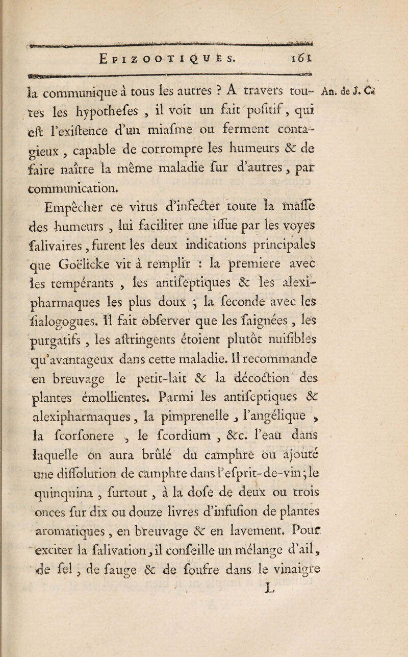 ■«MSSSfïï» la communique à tous les autres ? A travers tou» Aû» de J. O tes les hypothefes 5 il voit un fait politif, qui eft l’exiftence d’un miafme ou ferment conta¬ gieux , capable de corrompre les humeurs 3c de faire naître la même maladie fur d’autres 5 par communication. Empêcher ce virus d’infeétef toute la malle des humeurs , lui faciliter une ilfue par les voyes falivaires, furent les deux indications principales que Goëlicke vit à remplir : la première avec les tempérants , les antifeptiques 3c les aiexi- pharmaques les plus doux } la fécondé avec les iialogogues. Il fait obferver que les faignées, les purgatifs , les aftringents étoient plutôt nuifibles qu’avantageux dans cette maladie. Il recommande en breuvage le petit-lait 3c la décoétion des plantes émollientes. Parmi les antifeptiques 3c alexipharmaques, la pimprenelle j l’angélique » la fcorfonere 3 le fcordium , Sec. l’eau dans laquelle on aura brûlé du camphre ou ajouté une dilïolution de camphre dan$refprit-de-vkqle quinquina , furtout, à la dofe de deux ou trois onces fur dix ou douze livres d’infulion de plantes aromatiques, en breuvage & en lavement. Pouf exciter la falivationil confeille un mélange d’ail 3 de fel de fange 3c de foufre dans le vinaigre L