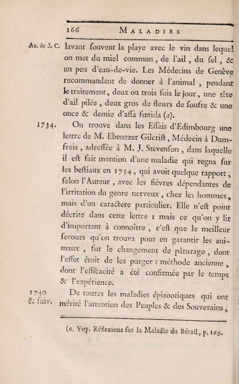 Aïide J‘ C. lavant fouvent la playe avec le vin dans lequel on met du miel commun, de Faii 3 du fel 5 3c un peu â eau-de-vie. Les Médecins de Genève recommandent de donner à l’animal > pendant le traitement, deux ou trois fois le jour, une tête d’ail pilée , deux gros de fleurs de foufre 3c une once 3c demie d’afla fœtida (u), 17H* On trouve dans les Effais d’Edimbourg une lettre de M. Ebenezer Gilcrift, Médecin à Dum- fren , adrefiee a M,. J. Stevenfon , dans laquelle il eft fait mention d une maladie qui régna fur les beftiaux en 1754, qui avoir quelque rapport % félon 1 Auteur , avec les tievres dépendantes de l’irritation du genre nerveux , chez les hommes , mais d’un caracbere particulier. Elle n’eft point décrite dans cette lettre s mais ce qu’on y lit d important à connaître , e’efl que le meilleur fecours qu’on trouva pour en garantir les ani¬ maux , fut le changement de pâturage , dont 1 effet étoit de les purger : méthode ancienne * dont 1 efficacité a été confirmée par le temps 3c l’expérience. * -^e tOLltes les maladies épizootiques qui ont * LUV, mérité l’attention des Peuples & des Souverains , G, Voy. Réflexions far la Maladie du Bétail, p.i^*