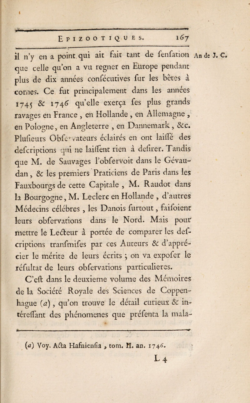 I 1 . ■ » - ' ' '» Epizootïqu es. 167 il n’y en a point, qui ait fait tant de fenfation An de J. C. que celle qu’on a vu regner en Europe pendant plus de dix années confécutives fur les bêtes a cornes. Ce fut principalement dans les années 1745 & 1746 quelle exerça fes plus grands ravages en France , en Hollande , en Allemagne , en Pologne, en Angleterre , en Dannemark, &c. Plufeurs Gbfevateurs éclairés en ont laide des deferiptions qui ne lailfent rien à defirer. Tandis que M. de Sauvages l’obferVoit dans le Gévau- dan, & les premiers Praticiens de Paris dans les Fauxbourgs de cette Capitale , M. Raudot dans îa Bourgogne, M. Leclerc en Hollande , d’autres Médecins célébrés , les Danois furtout, faifoient leurs obfervations dans le Nord. Mais pour mettre le Leéfeur à portée de comparer les def¬ eriptions tranfmifes par ces Auteurs & d’appré¬ cier le mérite de leurs écrits , on va expofer le réfultat de leurs obfervations particulières. C’eft dans le deuxieme volume des Mémoires de la Société Royale des Sciences de Coppen- hague (a), qu’on trouve le détail curieux & in- térelfant des phénomènes que préfenta la mala- {a) Voy. A&a Hafnienfîa y tom. H. an. 174^