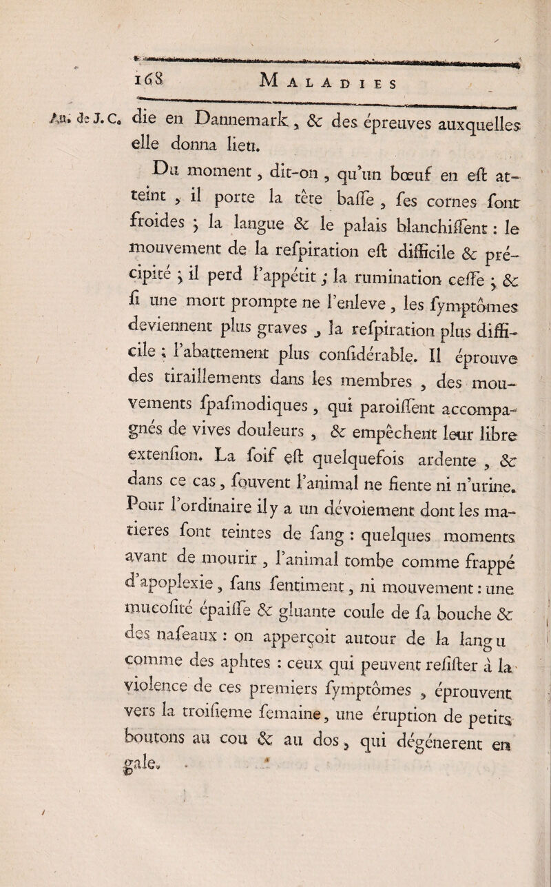 An, de J. c. die en Dannemark , & des épreuves auxquelles elle donna lieti. Da moment, dit-on , qu’un bœuf en eft at¬ teint 5 il porte la tete balle 3 fes cornes font froides j la langue 8c le palais hlanchiffent : le mouvement de la refpiration eft difficile 8c pré-* cipité > il perd l’appétit ; la rumination ceffie > 8c û une mort prompte ne 1 enleve ? les fymptbmes deviennent plus graves la refpiration plus diffi¬ cile « 1 abattement plus confidcrabîe. Il éprouve des tiraillements dans les membres 5 des mou¬ vements fpafmodiques , qui paroiflênt accompa¬ gnes de vives douleurs , 8c empêchent leur libre èxtenfion* La foif eft quelquefois ardente 5 8c dans ce cas, fouvent l’animal ne fiente ni n’urine* Pour 1 ordinaire il y a un devoiement dont les ma¬ tières font teintes de fang : quelques moments avant de mourir , 1 animal tombe comme frappé d apoplexie, fans fentiment, ni mouvement : une nui colite epaifTe &c gluante coule de fa bouche 8c des nafeaux : on apperçoit autour de la lang u comme des aphtes : ceux qui peuvent relifter à la. violence de ces premiers fymptômes 3 éprouvent vers la troifieme femaine, une éruption de petits boutons au cou 8c au dos ^ qui dégénèrent en