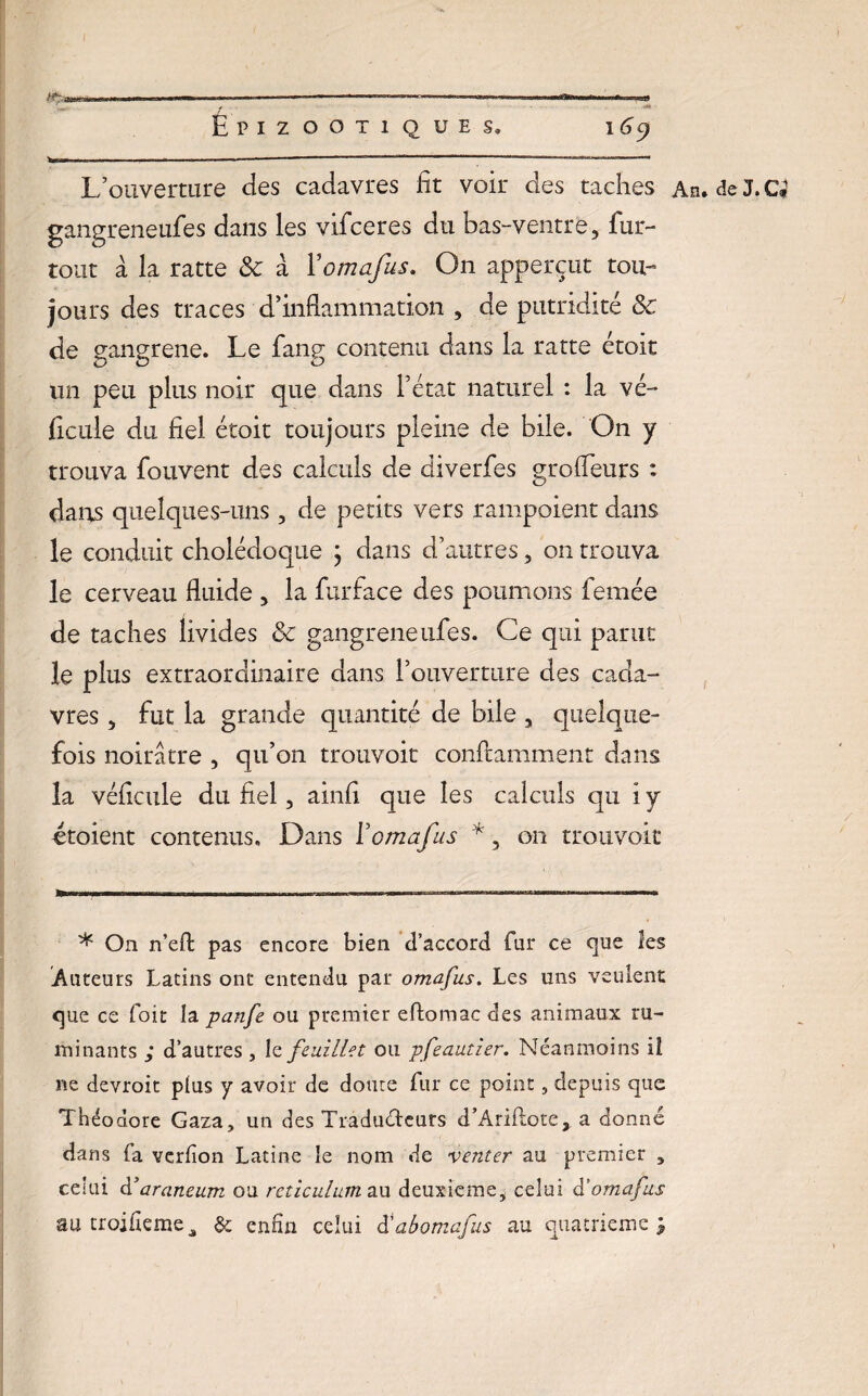 L’ouverture des cadavres fit voir des taches An. de J. Ci gangreneufes dans les vifceres du bas-ventre, fur- tout à la ratte ôc à Yomafus. On apperçut tou¬ jours des traces d’inflammation , de putridité ôc de gangrené. Le fang contenu dans la ratte étoit lin peu plus noir que dans l’état naturel : la vé~* ficule du fiel étoit toujours pleine de bile. On y trouva fouvent des calculs de diverfes grofieurs : dans quelques-uns, de petits vers rampoient dans le conduit cholédoque } dans d’autres, on trouva le cerveau fluide , la furface des poumons femée de taches livides ôc gangreneufes. Ce qui parut le plus extraordinaire dans l’ouverture des cada¬ vres , fut la grande quantité de bile , quelque¬ fois noirâtre , qu’on trouvoit confiamment dans la véficule du fiel, ainfi que les calculs qu iy ctoient contenus. Dans Yomafus *, 011 trouvoit * On n’efl pas encore bien d’accord fur ce que les Auteurs Latins ont entendu par omafus. Les uns veulent que ce foit la panfe ou premier eftomac des animaux ru¬ minants d’autres , le feuillet ou pfeautier. Néanmoins il ne devroit plus y avoir de doute Air ce point, depuis que Théodore Gaza, un des Tradudeurs d’Ariftote, a donné dans fa verlion Latine le nom de venter au premier , celui d’araneum ou réticulum au deuxieme, celui à’omafus autroifîerae, & enfin celui d'abomafus au quatrième;