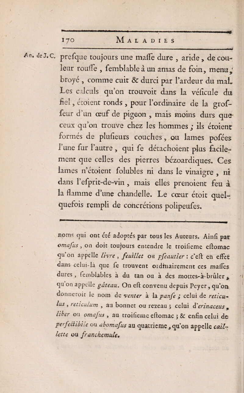 An» de J.c. prefque toujours une maffe dure , aride de cou¬ leur ronde , femblableà un amas de foin, menu j * j broyé , comme cuir & durci par l'ardeur du mat Les calculs qu’on trouvoit dans la véficule du fiel , étoient ronds , pour l’ordinaire de la grof- feur d’un œuf de pigeon , mais moins durs que^ ceux qu’on trouve chez les hommes ; ils étoient formés de plufieurs couches, ou lames pofées 1 une fur l’autre , qui fe détachaient plus facile-* ment que celles des pierres bézoardiques. Ces lames n’étaient folubles ni dans le vinaigre , ni dans Pefprit-de-vin , mais elles prenaient feu à la flamme d’une chandelle. Le cœur étoit quel¬ quefois rempli de cohcrétions polipeufes. noms (jui ont été adoptés par tous les Auteurs. Aînfi par omafus, on doit toujours entendre le troifïeme eflomac 011 appelle livre , feuillet ou pfeautier : c’eft eh effet dans celui-là que fe trouvent ordinairement ces malles dures, lemblables à du tan ou à des mottes-à-brûler'I qu on appelle gâteau. On efl: convenu depuis Peyer, qu’on donncroit le nom de venter à la panfe ; celui de reticu> lus ■> réticulum , au bonnet ou rezeau 5 celui à'erinaceus, liber ou omafus , au troifïeme eftomac , & enfin celui de perfechbile ou abomafus au quatrième j qu’on appelle cail¬ lette ou franchemule»
