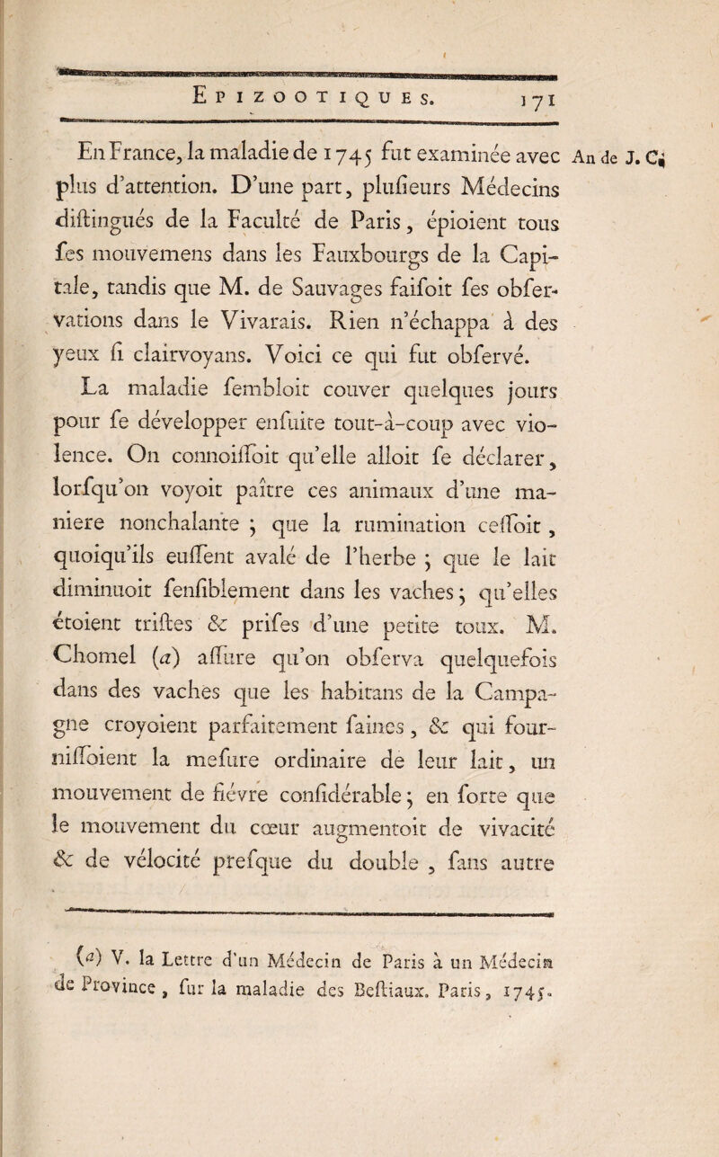 En France, la maladie de 1745 fut examinée avec An de J. C* plus d’attention. D’une part, plufieurs Médecins diftingués de la Faculté de Paris, épioient tous fes mouvemens dans les Fauxbourgs de la Capi¬ tale, tandis que M. de Sauvages faifoit fes obfer- varions dans le Vivarais. Rien n’échappa à des yeux ri clairvoyans. Voici ce qui fut obfervé. La maladie fembloit couver quelques jours pour fe développer enfuite tout-à-coup avec vio¬ lence. On connoiribit qu’elle alloit fe déclarer, lorfqu’on voyoit paître ces animaux d’une ma¬ niéré nonchalante ; que la rumination cefloit, quoiqu’ils enflent avalé de l’herbe j que le lait diminuoit fenfiblement dans les vaches ; qu’elles etoient trilles & prifes d’une petite toux, M. Charnel (a) aflure qu’on obferva quelquefois dans des vaches que les habitans de la Campa¬ gne croyoient parfaitement faines, 8c qui four- nifloient la mefure ordinaire de leur lait, un mouvement de fièvre confidérable ^ en forte que le mouvement du cœur augmentoit de vivacité & de vélocité prefque du double , fans autre 0) Y. la Lettre d'an Médecin de Paris à un Médecin ae Province , fur la maladie des Beftiaux. Paris, 1745*.