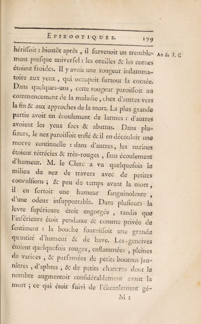179 fiérilToit : bientôt après , i! furvenoit un tremble- ment prefque univerfei : les oreilles & les cornes étoient froides* Il y avoir une rougeur inflamma¬ toire aux yeux , qui occupoit Amour la cornée. Dans quelques-uns , cette rougeur paroifloit au commencement de la maladie, chez d’autres vers la fin & aux approches de la mort. La plus grande partie avoir un écoulement de larmes ; d’autres avorent les yeux fecs & abattus. Dans plu- heurs, le nez paroifloit enflé & il en déconioit uns morve continuelle : dans d’autres, les narines etoient rétrécies & très-rouges , fans écoulement d humeur. M. le Clerc a vu quelquefois le milieu du nez de travers avec de petites convulfions ; & peu de temps avant la mort, d en fortoit une humeur fanguinolehte » d une odeur infupportable. Dans plufieurs la, lèvre Dperieure étoic engorgée , tandis que l’inférieure étoit pendante & comme privée dé fentiment : la bouche fourniimit une grande quantité d’humeur & de bave. Les.gencives cmient quelquefois rouges, enflammées , pleines de varices , & parfemées de petits boutons jau¬ nâtres , d aphtes , & de petits chancres .dont lé nombre augmentoit confidérablement avant la mort ; ce qui étoit fuivi de l’ébranlement sé~ An ils -J. Q