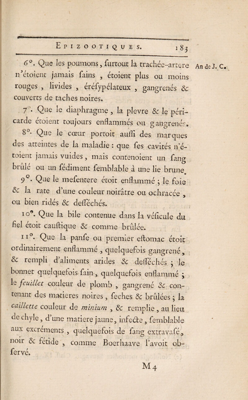 6°. Que les poumons, furtout la trachée-artere An de J. c. n’étoient jamais fains , étoient plus ou moins ronges , livides , éréfypélateux , gangrenés 8c couverts de taches noires. 7’. Que le diaphragme, la plevre & le péri¬ carde étoient toujours enflammés ou gangrenés* 8°- Que le cœur portoit aufll des marques des atteintes de la maladie i que l'es cavités n’é— toient jamais vuides, mais contenoient un lang brûlé ou un fédiment femblabie a une lie brune 9 • Qae le mefentere etoit enflammé } le foie 8: la rate d’une couleur noirâtre ou ochracée 5 ou bien ridés 8c deflechés. I °°- Que la bile contenue dans la véflcule du fiel étoit cauftique 8c comme brûlée. II . Que la panfe ou premier eftomac étoit ordinairement enflammé , quelquefois gangrené 5 8k, rempli d aliments arides 8c deflechés j le bonnet quelquefois fain, quelquefois enflammé ÿ le feuillet couleur de plomb , gangrené 8c con¬ tenant des matières noires, feches 8c brûlées} la caillette couleur de minium , 8c remplie , au lieu ce chyle, d’une matière jaune, infe&e, femblabie allx excrGments , quelquefois de fang extravafé , noii 8c fetide , comme Boerhaave Favoit ob- fervé. Mq