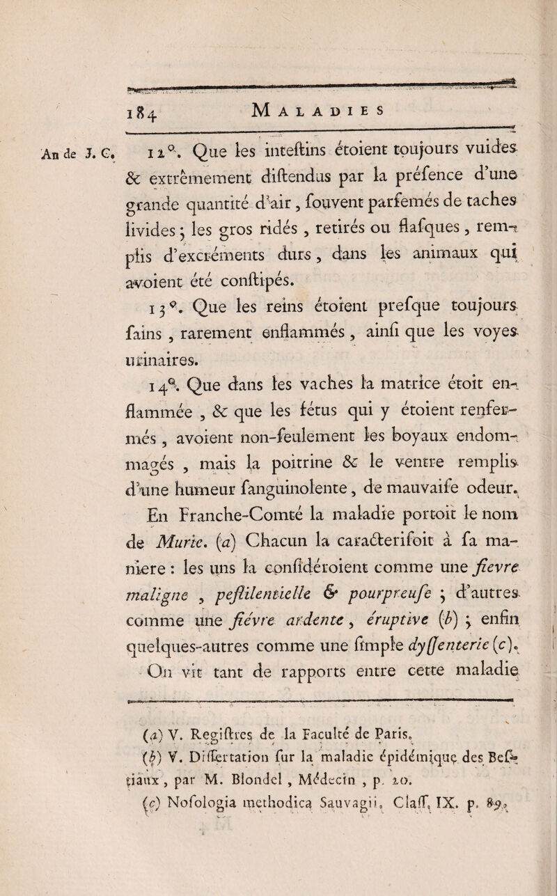G. ii°. Que les inteftins étoient toujours vuides & extrêmement diftendus par la prefence d une grande quantité d'air 5 fouvent parfemés de taches livides 3 les gros ridés 5 retirés ou flafques 3 rem-? plis d’excréments durs, dans les animaux qui avoient été conftipés. 13^ Que les reins étoient prefque toujours fains 5 rarement enflammés 5 ainfl que les voyes urinaires. 14% Que dans les vaches la matrice étoit en-, flammée , & que les fétus qui y étoient renfer¬ més ? avoient non-feulement les boyaux endom¬ magés , mais la poitrine & le ventre remplis dame humeur fanguinolente, de mauvaife odeur. En Franche-Comté la maladie portoit le nom de Mûrie. (a) Chacun la caraéferifoit â fa ma¬ nière : les uns la cpnfidéroient comme une fievre maligne 5 peftilenûelk & paurpreufe 3 d’autres comme une fièvre ardente, éruptive (fi) 3 enfin quelques-autres comme une ftmple dysenterie (c). On vit tant de rapports entre cette maladie (a) V. Regiftaes de la Faculté de Paris, (b) V. Diflertation fur la maladie cpidémijquç des Beft; tiaux, par M. Blondel , Médecin , p. 10. (c) Nofologia raet'nodica Sauvagii, ClalT, IX. p. 89.» \ . . •v