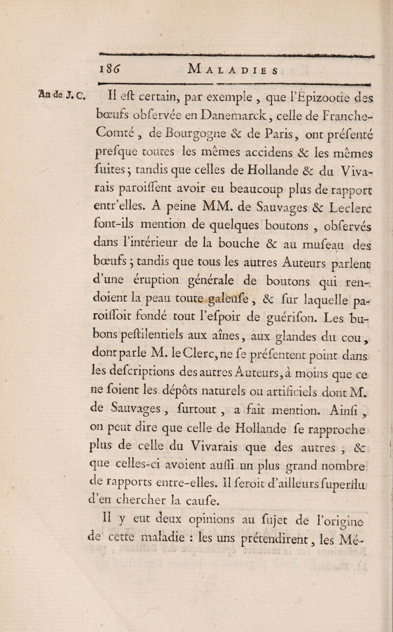 En de J.c, ïl eft certain, par exemple , que l’Epizootie clés bœufs obfervée en Danemarck, celle de Franche- Comté , de Bourgogne 3c de Paris, ont préfenté prefque toutes les mêmes accidens &: les mêmes fuites • tandis que celles de Hollande 3c du Viva- rais parodient avoir eu beaucoup plus de rapport entr’elles. A peine AFM. de Sauvages 3c Leclerc font-ils mention de quelques boutons , obfervés dans l’intérieur de la bouche 3c au mufeau des bœufs ; tandis que tous les autres Auteurs parlent d’une éruption générale de boutons qui ren~ doient la peau toute galeüfe , 3c fur laquelle pa- roilfoit fondé tout l’efpoir de guérifon. Les bu¬ bons peftiîentieîs aux aines, aux glandes du cou , dont parle M. le Clerc, ne fe préfentent point clans les defcriptions des autres Auteurs, a moins que ce ne foient les dépôts naturels ou artificiels dont M. de Sauvages, furtout , a fait mention. Ainfi , on peut dire que celle de Hollande fe rapproche plus de celle du Vivarais que des autres , 3c que celles-ci avoient auili un plus grand nombre de rapports entre-elles. Il feroit d’ailleurs fuperfiu cl en chercher la caufe. Il y eut deux opinions au fujet de l’origine de cette maladie : les uns prétendirent, les Mé-