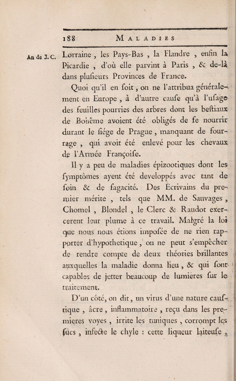 An de 3. c. Lorraine 3 les Pays-Bas , la Flandre 5 enfin la Picardie , d’où elle parvint à Paris , & de-là dans plnfieurs Provinces de France. Quoi, qu’il en foit 3 on ne l’attribua générale-- ment en Europe 3 à d’autre caufe qu’à l’ufage des feuilles pourries des arbres dont les beftiaux de Bohême a voient été obligés de fe nourrir durant le fiége de Prague , manquant de four¬ rage , qui avoir été enlevé pour les chevaux de l’Armée Françoife. Il y a peu de maladies épizootiques dont les fymptomes ayent été développés avec tant de foin de fugacité. Des Ecrivains du pre¬ mier mérite 5 tels que MM. de Sauvages 9 Chomel , Blondel 3 le Clerc & Raudot exer¬ cerait leur plume à ce travail. Malgré la loi que nous nous étions impofée de ne rien rap¬ porter d’hypothetique on ne peut s’empêcher de rendre compte de deux théories brillantes auxquelles la maladie donna lieu 3 ôc qui font * capables de jetter beaucoup de lumières fur le traitement. D’un cote3 on dit, un virus d’une nature cauf- tique , âcre , inflammatoire 5 reçu dans les pre¬ mières voyes , irrite les tuniques , corrompt les fücs s infè&e le chyle : cette liqueur laiteufe * k