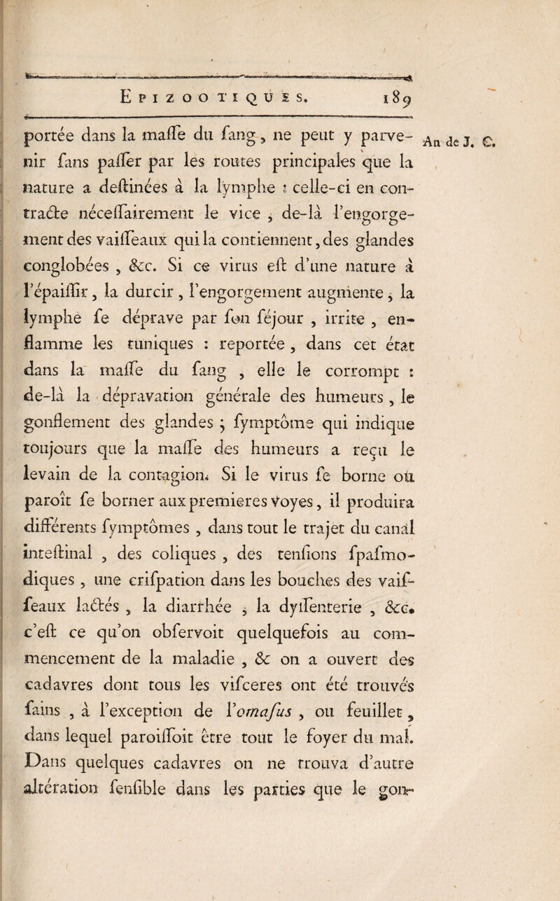 portée dans la mafle du fang-, ne peut y parve- ^ nir fans palier par les routes principales que la nature a deftinées à la lymphe ? celle-ci en con¬ tracte néceffairement le vice , de-là l’engorge¬ ment des vailfeaux qui la contiennent, des glandes conglohées , &c. Si ce virus eft d’une nature à l’épaiflir, la durcir , l’engorgement augmente , la lymphe fe déprave par fon féjour , irrite , en¬ flamme les tuniques : reportée , dans cet état dans la malle du fang , elle le corrompt 1 de-la la dépravation générale des humeurs , le gonflement des glandes j fymptdme qui indique toujours que la malle des humeurs a reçu le levain de la contagion,; Si le virus fe borne où paroît fe borner aux premières Voyes, il produira différents fymptômes , dans tout le trajet du canal inteftinal , des coliques , des tendons fpafmo- diques , une crifpation dans les bouches des vaif- feaux laétés , la diarrhée , la dyflenterie , &c* c’efl: ce qu’on obfervoit quelquefois au com¬ mencement de la maladie , 8c on a ouvert des cadavres dont tous les vifceres ont été trouves fains , à l’exception de Yomafus , ou feuillet, dans lequel paroifloit être tout le foyer du mal. Dans quelques cadavres on ne trouva d’autre altération fenfible dans les parties que le gonr
