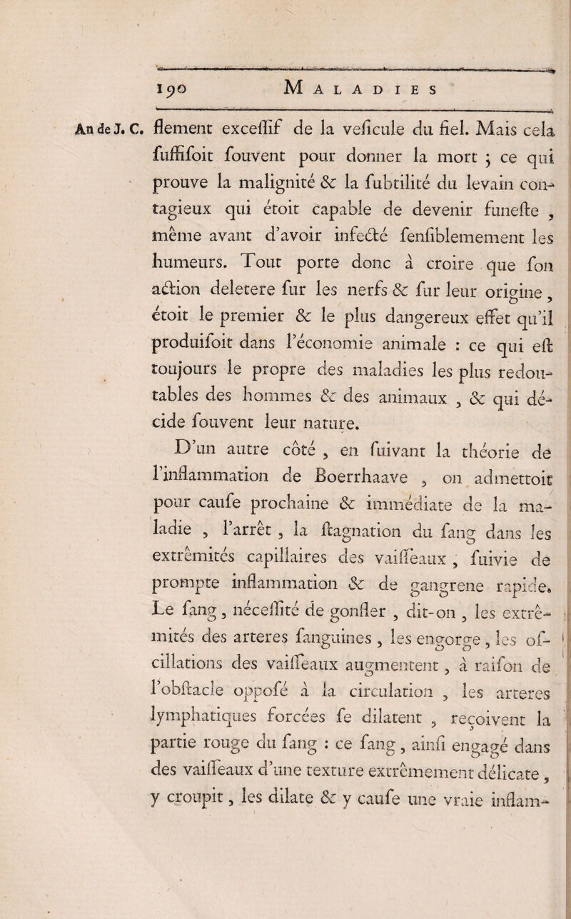 An de J. C. flement exceflif de la veficule du fiel. Mais cela fuffifoit fouvent pour donner la mort ; ce qui prouve la malignité 8c la fubtilité du levain con¬ tagieux qui étoit capable de devenir funefte , même avant d’avoir infe&é fenfiblemement les humeurs. Tout porte donc à croire que fou adion deletere fur les nerfs & fur leur origine , étoit le premier & le plus dangereux effet qu’il produiioit dans l’économie animale : ce qui eft toujours le propre des maladies les plus redou¬ tables des hommes 8c des animaux , 8c qui dé¬ cide fouvent leur nature. D’un autre côté , en fuivant la théorie de 1 inflammation de Boerrhaave , on adniettoit pour caufe prochaine 8c immédiate de la ma¬ ladie 5 l’arrêt , la flagnation du fang dans les extrémités capillaires des vaiffeaux , fuivie de prompte inflammation & de gangrené rapide. Le fang, néceflité de gonfler , dit-on , les extré¬ mités des arteres fanguines , les encror^e , les of- 1 dilations des vailfeaux augmentent, à raifon de ; 1 obftacle oppofé à la circulation , les arteres lymphatiques forcées fe dilatent , reçoivent la partie rouge du fang : ce fang, ainfi engagé dans des vaiffeaux d’une texture extrêmement délicate y croupit, les dilate 8c y caufe une vraie inflam-