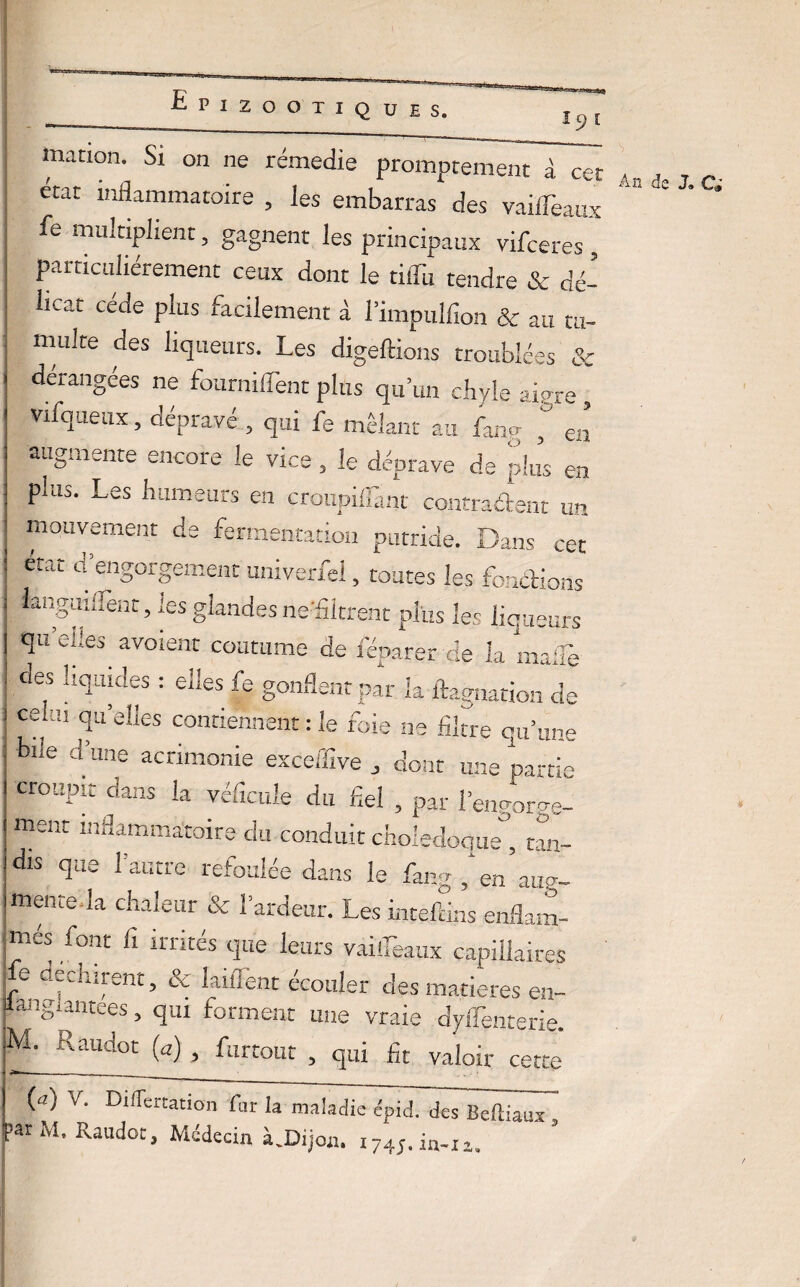 3 C marion Si on ne rémedie promptement à cet 4n . , r. état inflammatoire , les embarras des vaiffeaux  ’ * fe multiplient, gagnent les principaux vifceres, particuliérement ceux dont le tiffu tendre & dé¬ licat cède plus facilement à l’impulfion & au tu¬ multe des liqueurs. Les digeftions troublées & dérangées ne fournirent plus qu’un chyle aigre , vifqueux, dépravé , qui fe mêlant au fang ^ en augmente encore le vice , le déprave de plus en plus. Les humeurs en cronpiffant conrraétent un mouvement de fermentation putride. Dans cet état d’engorgement univerfel, toutes les fonctions langiiiilènt, les glandes ne-filtrent plus les liqueurs qu’efles^ avoient coutume de réparer de la maffe des liquides : elles fe gonflent par la ftagnation de ;llu °iu’e!]es contiennent : le foie ne fibre qu’une iL J’,— • • _ i e k*î ]3 ^ i bue d une acrimonie exceffive , dont une parti croupit dans la véficule du fiel , par l’engorge- ment ln3amma:toire du conduit cholédoque , tan¬ dis que l’autre refoulée dans le fang , en aug¬ mentera chaleur & l’ardeur. Les intefdns enflam- ;tnes font fi irrités que leurs vaiffeaux capillaires Le déchirent, & biffent écouler des matières en- langlantees, qui forment une vraie dyffenterie. Raudot (a) > furtout , qui fit valoir cette (cl) V. Differtation fur la maladie épid. des Beftiaux parM. Raudot, Médecin àJDijon. 1745.111-11,