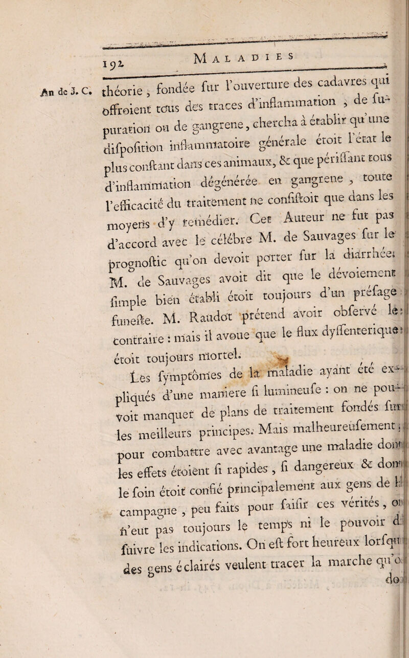 jftn de J» C théorie , fondée fur l’ouverture des cadavres qui offraient tous des traces d’inflammation , de i im¬ putation ou de gangrené, chercha à établir qu une difpofîtion inflammatoire générale etoit 1 état e plus confiant dans ces animaux, & que pendant tous d’inflammation dégénérée en gangrené , toute l’efficacité du traitement ne confiftoit que dans .es moyens d’y remédier. Cet Auteur ne fut pas d’accord avec le célébré M. de Sauvages fur le pro^noftic qu’on devoir porter fur la diarrneei M.°de Sauvages avoir dit que le dévoiement Ample bien établi étoit toujours d’un prefage g funefie. M. Raado't prétend avoir obferve leu: contraire : mais il avoue que le flux dyflêntenque| étoit toujours îtionel. ,,r. . ; , tes fymptômes de la maladie ayant etc ex¬ pliqués d’une maniéré fi lumineufe : on ne pou-- Voit manquer de plans de traitement fondes for les meilleurs principes.- Mais malheureufement ; _ ■ 4. /v s-l .-v e A.l pour combattre avec avantage une maladie dont les effets écoient fi rapides , fi dangereux & doiw| le foin étoit confié principalement aux gens de 1; campagne , peu faits pour faifir ces ventes, 01 n’eut pas toujours le temps m le pouvoir d ftivre les indications. On eft fort heureux lorfqn : des cens éclairés veulent tracer la marche qu c| & A /-v II