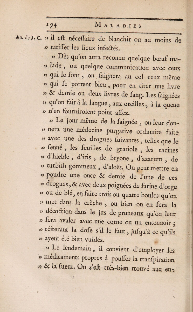 C« s? il eft neceffaire de blanchir ou, au moins de 33 ratiffer les lieux infectés* 3? Des qu on aura reconnu quelque bœuf ma» 33 lade 3 ou quelque communication avec ceux n qui iq iont , on faignera au col ceux même 33 qui fe portent bien , pour en tirer une livre 33 & demie ou deux livres de fang. Les faignées 33 quon fait à la langue, aux oreilles , à la queue 33 n’en fourniroient point allez* 33 Le four même de la faignée , on leur don- ” nera une niédecine purgative ordinaire faite 37 avec uns des drogues fuivantes , telles que le 33 fenne , les feuilles de gratiole , les racines 33 d bieble , d iris 3 de bryone , d’azarum 3 de 33 turbith gommeux , d’aloës. On peut mettre en 33 pouare une once & demie de l’une de ces 33 drogues, & avec deux poignées de farine d'orge 3? ou de ble, en faire trois ou quatre boules qu’on 33 met dans la crèche 5 ou bien on en fera la 33 decoétion dans le jus de pruneaux qu’on leur 33 fera avaler avec une corne ou un entonnoir ^ «3 réitérant la dofe s il le faut , jufqu’à ce qu’ils 33 ayent été bien vuidés* 3> Le lendemain , il convient d’employer les 33 médicaments propres à pouffer la tranfpiration