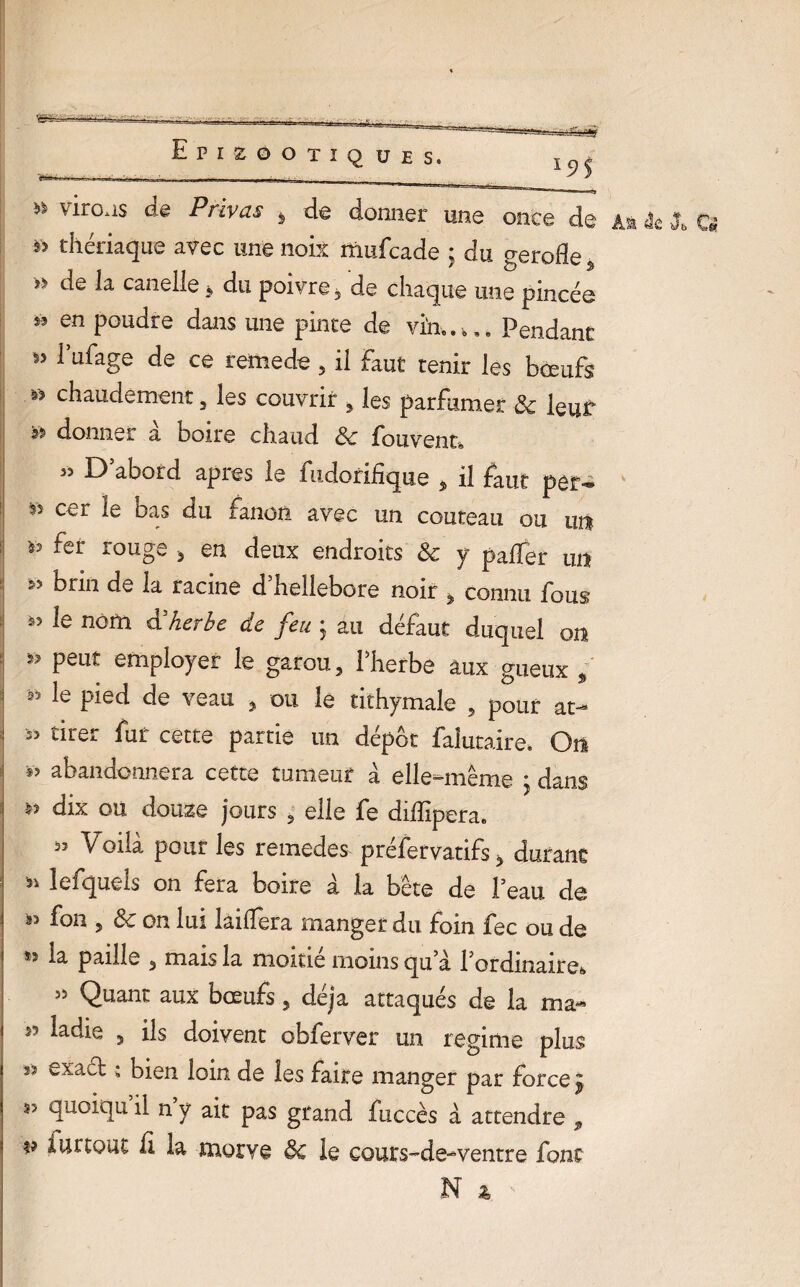 - Epizootiques. ^ * virons de Privas > de donner une once de a* âc X Q * thériaque avec une noix mufcade ; du ^erode a y> de *a caneile * du poivre 3 de chaque une pincée * en PGUcIre dans une pince de vi'n.. k.. Pendant 1 ufage de ce remede 3 il Faut tenir les bœufs chaudement 3 les couvrir , les parfumer Sc leur 3î> donner a boire chaud Sc fouvent® 35 E) abord apres le fudorifique 5 il faut per- k ss cer le bas du fanon avec un couteau ou un is fer rouge } en deux endroits Sc y pader un brin de la racine d’helIebore noir > connu fous 55 *e nom & herbe de feu j au défaut duquel on Peut employer le garou, Pherbe aux gueux , 95 le P^d de veau , ou le tithymale , pour at- 53 tirer fur cette partie un dépôt faîutaire. On *> abandonnera cette tumeur à elle-même • dans ÿ? dix ou douze jours 5 elle fe diffipera. à5 Voilà pour les remedes préfervatifs 3 durant s* lefqueis on fera boire à la bête de Peau de as fou 5 Sc on lui lailfera manger du foin fec ou de la paille 3 mais la moitié moins qu à Pordinaire*» 58 Quant aux bœufs, déjà attaqués de la ma* 85 ladie 3 ils doivent obferver un régime plus ” £xa^ * bien loin de les faire manger par force £ â5 ^cicju d n ÿ ait pas grand fuccès à attendre 9 v Partout li la morve de le cours-de-ventre font N &.