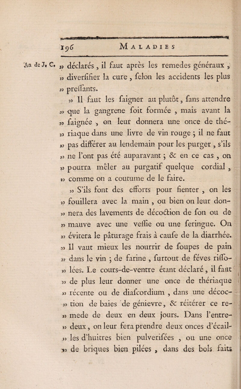 ’M de J* C. déclarés 3 il faut après les remedes généraux 5 « diversifier la cure , félon les accidents les plus, 33 prenants. 33 II faut les faîgner au plutôt, fans attendre 5? -que la gangrené foit formée , mais avant la 55 faignée 3 on leur donnera une once de thé- sa riaque dans une livre de vin rouge j il ne faut a? pas différer au lendemain pour les purger 5 s’ils 33 ne l’ont pas été auparavant ; & en ce cas 5 on 3? pourra mêler au purgatif quelque cordial , *3 comme on a coutume de le faire. 33 S’ils font des efforts pour fienter 5 on les 53 fouillera avec la main , ou bien on leur don- 5? nera des lavements de décoétion de fon ou de mauve avec une veflie ou une feringue. On 53 évitera le pâturage frais â caufe de la diarrhée. 3î II vaut mieux les nourrir de foupes de pain 53 dans le vin ; de farine > furtout de fèves rifïb- s3 lées. Le cours-de-ventre étant déclaré 5 il faut s» de plus leur donner une once de thériaque i 33 récente ou de diafcordium 3 dans une décoc- 3? don de baies de génievre, & réitérer ce re- 33 mede de deux en deux jours. Dans l’entre- 3> deux, on leur fera prendre deux onces d’écail- 33 les d’huitres bien pulverifées 3 ou une once *3 de briques bien pilées , dans des bols faits