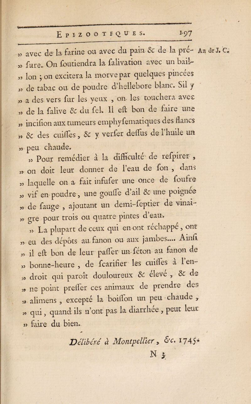 3? avec de la farine ou avec du pain &c de la pie- An de J» C« >3 fure. On fbutiendra la falivation avec un bail- 33 Ion y on excitera la morve par quelques pincees 33 de tabac ou de poudre d’Iiellebore blanc. Sil y 33 a des vers fur les yeux 3 on- les touchera avec 33 de la falive Se du fek H eft bon de faire une 33 incifion aux tumeurs emphyfematiques des flancs 33 & des ciuffes 3 5c y verfer de dus de 1 huile uh 33 peu chaude. 33 Pour remédier a la difficulté de refpiret $ sr on doit leur donner de l’eau de fon 3 dans 33 laquelle on a fait inftifer une once de foufre 33 vif en poudre 3 une gouffe d’ail & une poignée >3 de fange 3 ajoutant un demi-feptier de vinu 33 gre pour trois ou quatre pintes d eau» >3 La plupart de ceux qui en ont réchappé 3 ont 33 eu des dépôts au fanon ou aux jambes.... Ainh 33 il efl: bon de leur palfer un-féton au fanon de 33 bonne-heure 3 de fcarifier les cuiffies a 1 en- 33 droit qui paraît douloureux Sc eleve 3 Sc de 33 ne point prefler ces animaux de prendre des staliniens 3 excepté la boiffon un peu chaude y 33 qui 3 quand ils n’ont pas la diarrhée 3 peut leur i> faire du bien» *+ t / . Délibéré à Montpellier , &c. 1745* N y
