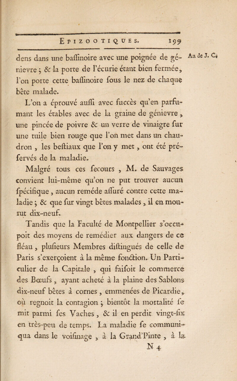 dens dans une baffînoire avec une poignée de ge¬ nièvre y 8c la porte de l’écurie étant bien fermée 5 l’on porte cette baffinoi-re fous le nez de chaque bête malade. L’on a éprouvé aulîi avec iiiecès qu’en parfu¬ mant les étables avec de la graine de génievre 3 une pincée de poivre 8c un verre de vinaigre fur une tuile bien rouge que fan met dans un chau¬ dron 5 les beftiaux que l’on y met 3 ont été pré- fervés de la maladie. Malgré tous ces fecours 5 M. de Sauvages convient lui-même qu’on ne put trouver aucun fpécifique 3 aucun remède alluré contre cette ma¬ ladie 5 8c que fur vingt bêtes malades 3 il en mou¬ rut dix-neuf. Tandis que la faculté de Montpellier s oc cm* poit des moyens de remédier aux dangers de ce fléau 5 plulieurs Membres diftingués de celle de Paris s’exerçoient à la même fonction..Un Parti¬ culier de la Capitale 5 qui faifoit le commerce des Bœufs ? ayant acheté à la plaine des Sablons dix-neuf bêtes à cornes, emmenées de Picardie 5 où régnait la contagion y bientôt la mortalité le mit parmi fes Vaches 3 8c il en perdit vingt-iis en très-peu de temps. La maladie fe communi¬ qua dans le voifinage y à la Grand’Pinte ? à t» N 4 Âa de J. Cè S