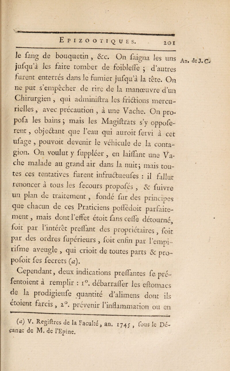 le fang de bouquetin , &c. On faigna les uns jufqu a les faire tomber de foiblefie 4 d’autres fuient enterres dans le fumier jnfqifà la tête. On ne put s empecher de rire de la manœuvre d’un Chirurgien 3 qui adminiftra les frictions mercu¬ rielles 5 avec précaution , à une Vache. On pro- pofa les bains ^ mais les Afagiffrats s y oppole- rent, objectant que l’eau qui auroit fervi à cet ufage , pouvoir devenir le véhicule de la conta¬ gion. O11 voulut y fuppléer , en lailTant une Va¬ che malade au grand air dans la nuit j mais tou¬ tes ces tentatives furent infruétueufes : il fallut renoncer à tous les fecours propofés , & fLfivre un plan de traitement, fondé fur des principes que chacun de ces Praticiens poifédoit parfaite¬ ment , mais dont l’effet étoit fans ceffe détourné, ioit par l’intérêt prelfant des propriétaires , foit par des ordres fupeneurs , foit enfin par l’empi- îifme aveugle 5 qui crioit de toutes parts Sc pro- pofoit fes fecrets (a). Cependant, deux indications preflantes fepré- fentoient a remplir : i°. débarrafler les eflomacs de la prodigieufe quantité d’alimens dont ils etoient farcis 3 20, prévenir Pinflamma tion ou en (a) V. Rcgiftres de la Faculté 3 an. 1747 t Fous le Dé- •canac de M. de l’Epine.