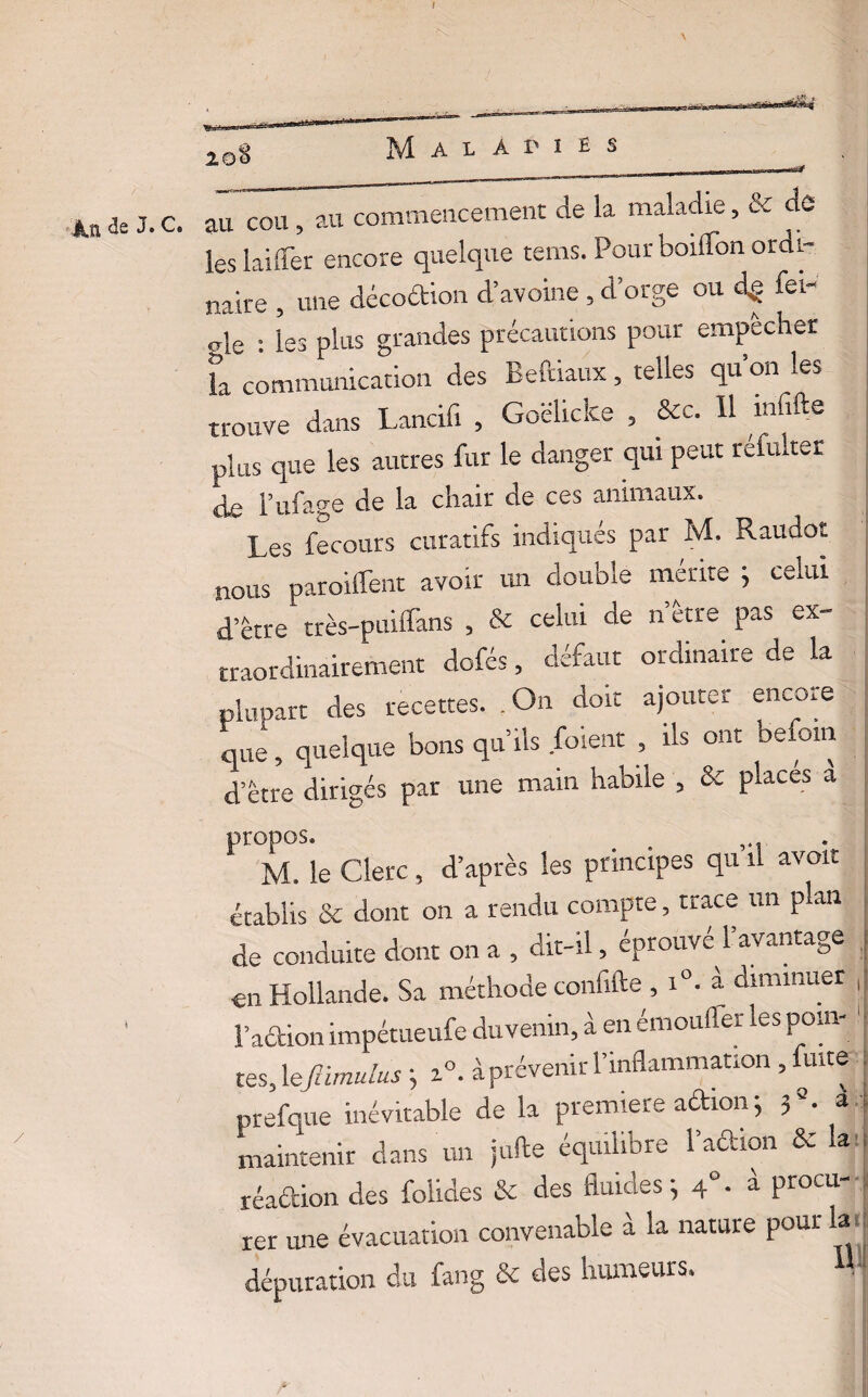 de J. C. au cou , au commencement de la maladie, & de les biffer encore quelque rems. Pour boiffon ordi¬ naire , une décoétion d’avoine, d’orge ou fei- „le • les plus grandes précautions pour empecher f, colonie»» les M-, * q»'o» trouve dans Lancifi , Goëlicke , &c. 11 mfifte plus que les autres fur le danger qui peut refulter de l’ufage de la chair de ces animaux. Les fecours curatifs indiqués par M. Raudoî nous paroiffent avoir un double mérite 1 celui d’être très-puiffans , & celui de n erre pas ex- u-aordinairement dofés, défaut ordinaire de la plupart des recettes. .On doit ajouter encore que, quelque bons qu’ils /oient , ils ont befom d’être dirigés par une main habile , & placés à M. le Clerc, d’après les principes qu il avoir établis & dont on a rendu compte, trace un plan de conduite dont on a , dit-il, éprouvé l’avantage en Hollande. Sa méthode confifte , i°. à diminuer , ‘ l’action impétueufe duvenin, à en émoufler les pom-. tes, lefiimulus ; z°. à prévenir l’inflammation , fuite prefque inévitable de la première aûion ; ?a. a maintenir dans un jufte équilibre l’action & la réaétion des folides & des fluides; 4°. à procu¬ rer une évacuation convenable à la nature pour la dépuration du fang & des humeurs. M1