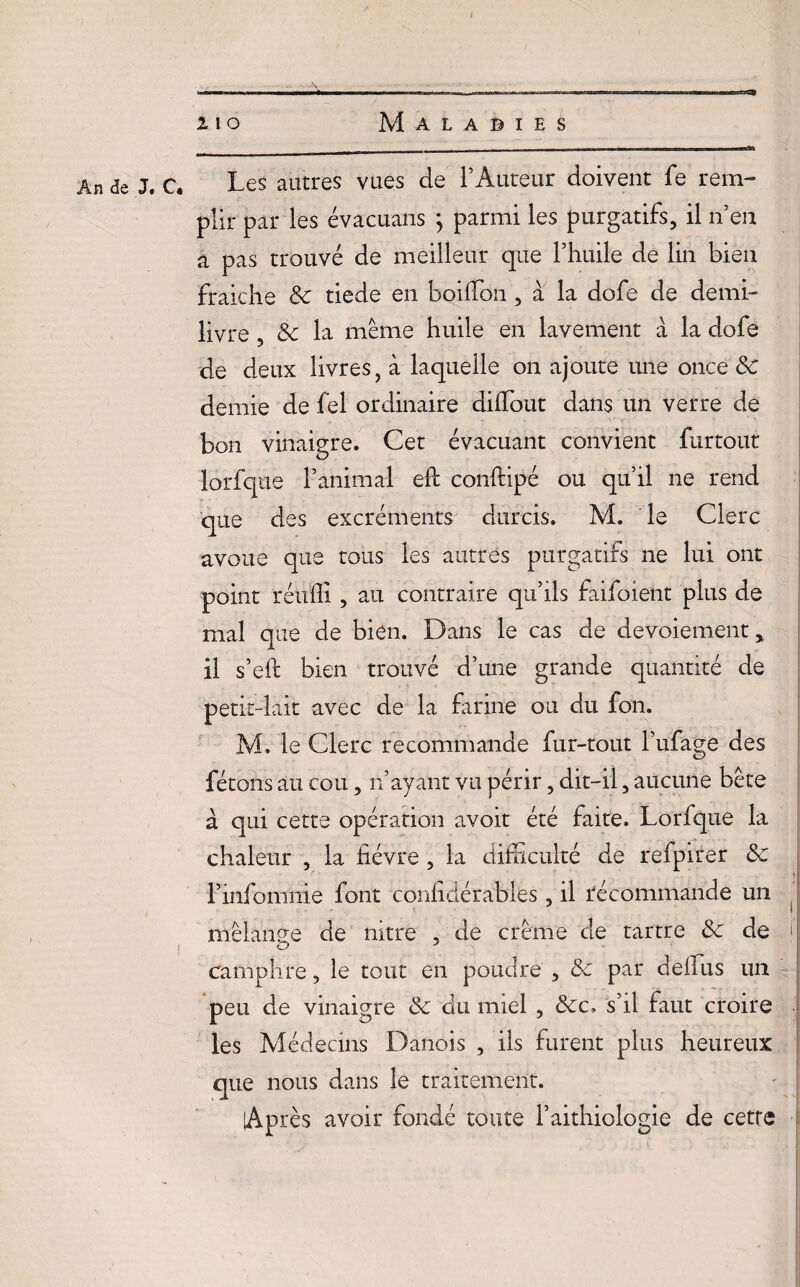An de J. C4 Les autres vues de l’Auteur doivent fe rem¬ plir par les évacuans ; parmi les purgatifs, il n’en a pas trouvé de meilleur que l’huile de lin bien fraiche «Se tiede en boilTon , à la dofe de demi- livre , «Se la même huile en lavement à la dofe de deux livres, à laquelle on ajoute une once 8c demie de fel ordinaire dilfout dans un verre de bon vinaigre. Cet évacuant convient furtout lorfque l’animal eft conftipé ou qu’il ne rend que des excréments durcis. M. le Clerc avoue que tous les autres purgatifs ne lui ont point réuffi , au contraire qu’ils faifoient plus de mal que de bien. Dans le cas de devoiement* il s’eft bien trouvé d’une grande quantité de petrt-lait avec de la farine ou du fon. M. le Clerc recommande fur-tout l’ufage des fêtons au cou, n’ayant vu périr, dit-il, aucune bête à qui cette opération avoit été faite. Lorfque la chaleur , la lièvre , la difficulté de refpirer 8c l’infomnie font conlidérables, il recommande un mélange de nitre , de crème de tartre 8c de ) camphre, le tout en poudre , 8c par deffus un peu de vinaigre «Se du miel , «Sec. s’il faut croire les Médecins Danois , ils furent plus heureux que nous dans le traitement. Après avoir fondé toute l’aithiologie de cette