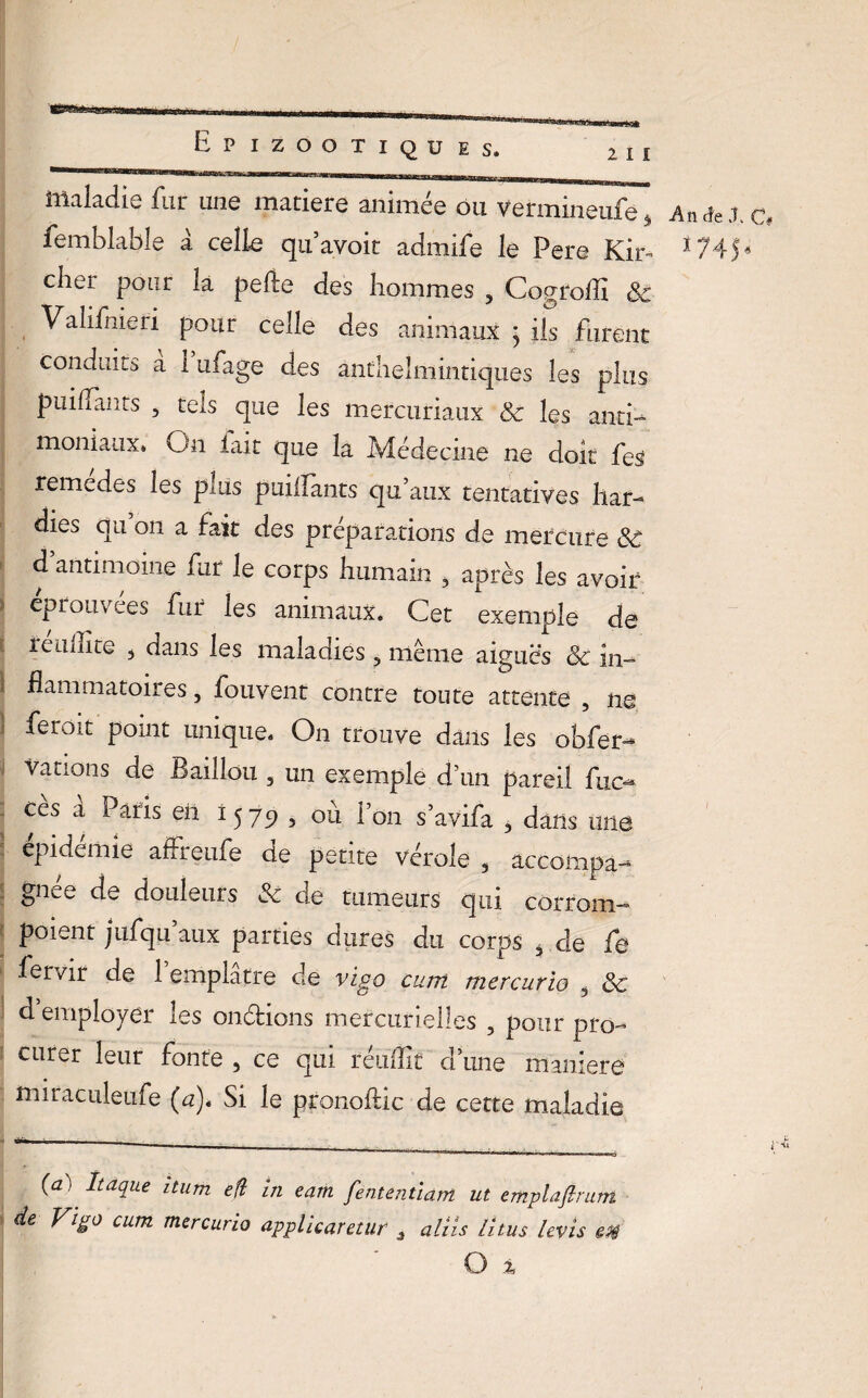 maladie fur une matière animée ou Vermineufe femblable à celle qu’avoit admife le Pere Kir- cher pour la pefte des hommes 5 Cogroffi 8c Valifnieri pour celle des animaux ; iis furent conduits a 1 ufage des anthelmintiques les plus puiffants , tels que les mercuriaux & les anti¬ moniaux» On lait que la Médecine ne doit fes remèdes les plus puilfants qu’aux tentatives har¬ dies qu on a fait des préparations de mercure 8C d antimoine fur le corps humain , après les avoir éprouvées fur les animaux. Cet exemple de reiilîite 3 dans les maladies 3 même aiguës 8c in¬ flammatoires , fouvent contre toute attente , ne feroit point unique. On trouve dans les obfer- vations de Bâillon , un exemple d’un pareil fuc- ces a Paris en 1579 , où l’on s’avifa , dans une épidémie affreufe de petite vérole , accompa¬ gnée de douleurs & de tumeurs qui corrom- poient jufqu’aux parties dures du corps 4 de fe fervir de 1 emplâtre de vigo cum mercurio 3 8c d employer les on&ions mercurielles , pour pro¬ curer leur fonte , ce qui réullit d’une maniéré miraciileufe (a). Si le pronoftic de cette maladie (a) Itaque iturn eft in eam fententïdm ut emplafirum de Vigo cum mercurio applicaretur 3 aliis lîtus levis en O i .An «Je J. C 1745,