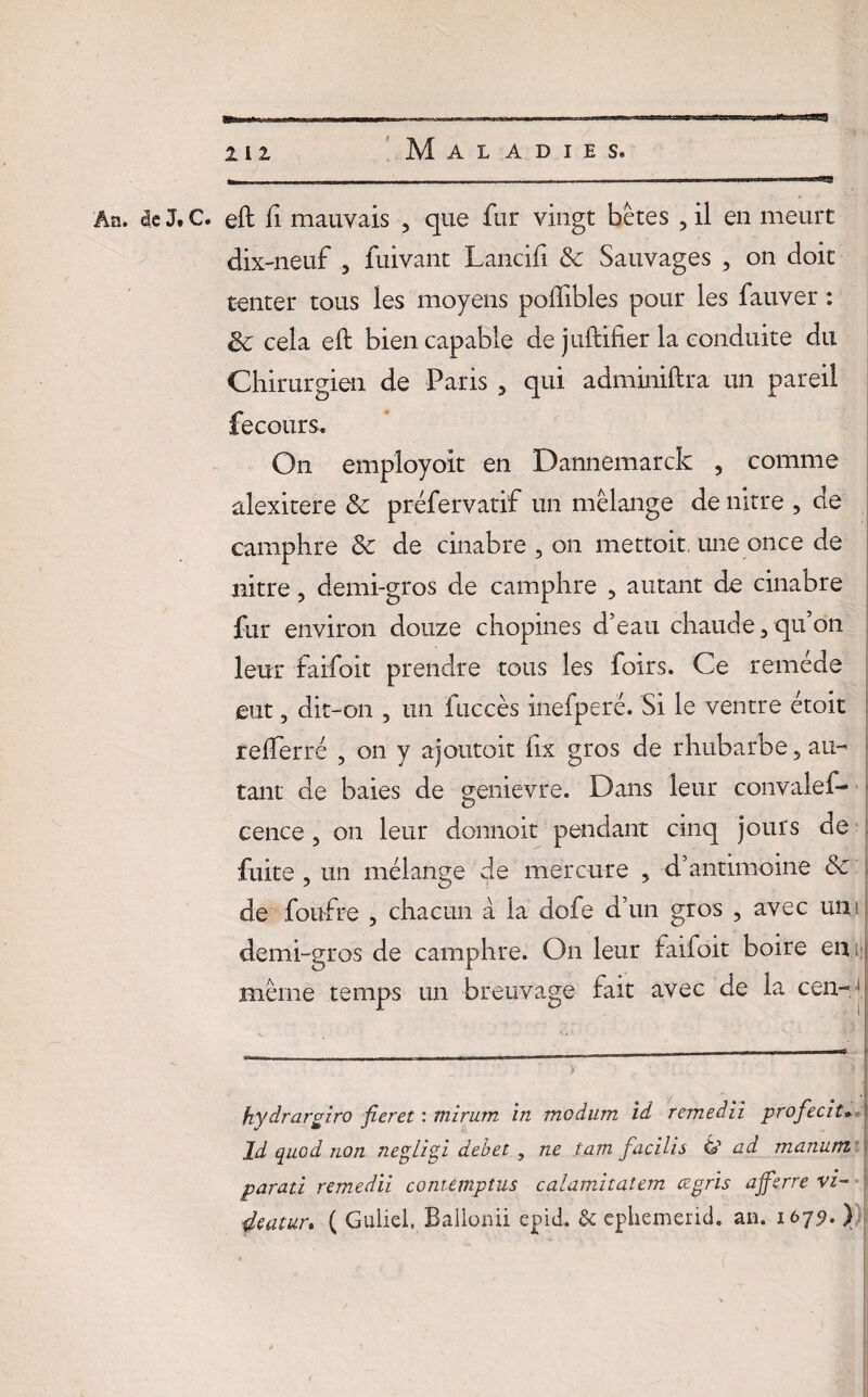 An. de J, C. eft fi mauvais , que fur vingt bêtes , il en meurt dix-neuf , fuivant Lancifi & Sauvages , on doit tenter tous ies moyens poffibles pour les fauver : ëc cela eft bien capable de juftifier la conduite du Chirurgien de Paris , qui adminiftra un pareil fecours. On employoit en Dannemarck 5 comme alexitere & préfervatif un mélange de nitre , de camphre & de cinabre , on mettoit, une once de nitre, demi-gros de camphre , autant de cinabre fur environ douze chopines d’eau chaude 3 qu’on leur faifoit prendre tous les foirs. Ce remède eut, dit-on , un fuccès inefperë. Si le ventre étoit refterré , on y ajoutait fix gros de rhubarbe 5 au¬ tant de baies de genièvre. Dans leur convalef* cence 5 on leur donnait pendant cinq jours de fuite , un mélange de mercure , d’antimoine & de foufre , chacun à la dofe d’un gros , avec un demi-gros de camphre. On leur faifoit boire en même temps un breuvage fait avec de la cen-1 hydrargi.ro fieret : mirum in modum id remedii profecit* ld quod non negligi debet , ne tam facilis 6’ ad manum parati remedii comemptus calamitatem ægris affsrre vi- deatuu ( Guliei. Ballonii epid. & cphemerid. an. i6/ÿ. )
