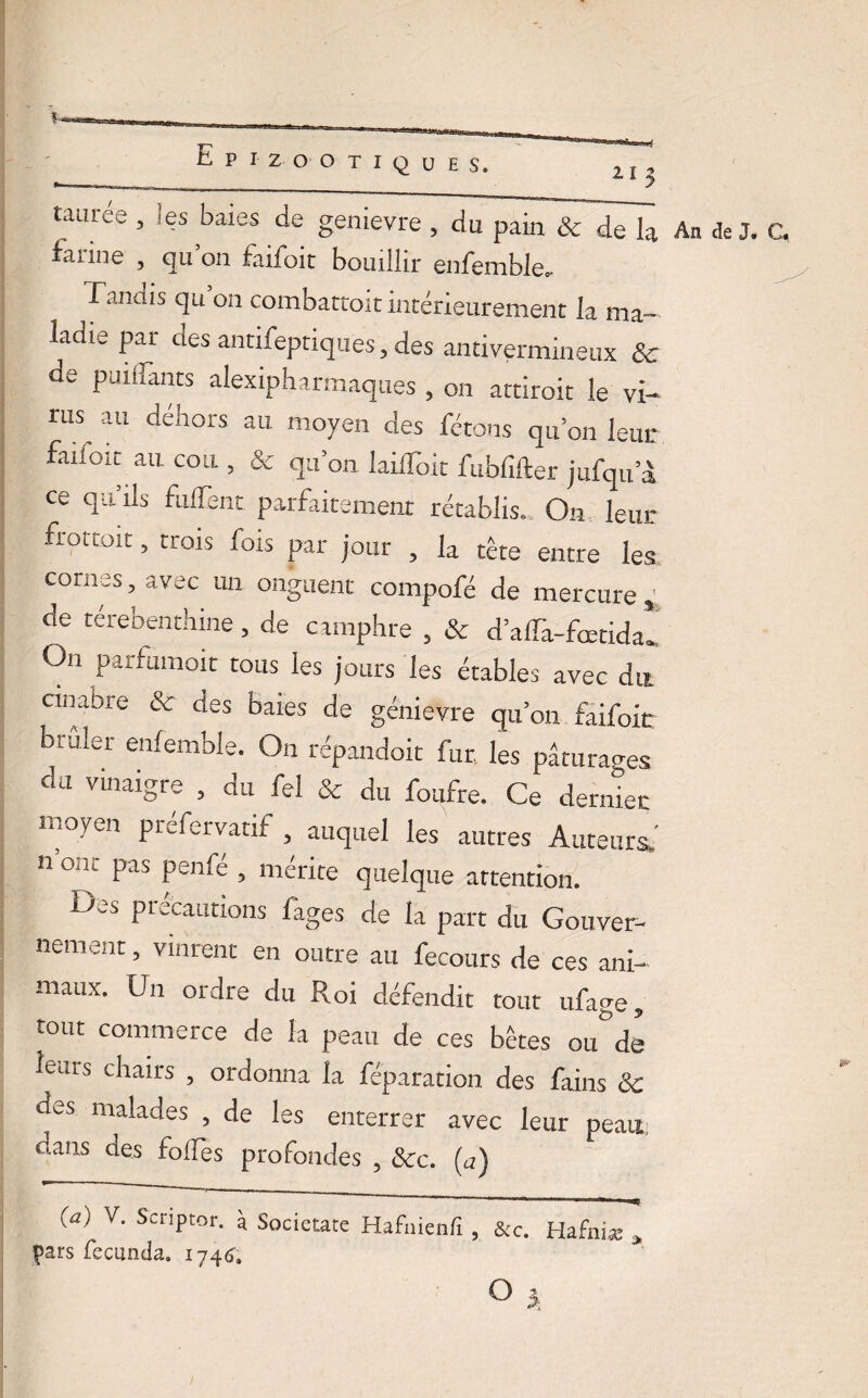 tauree , les baies de genievre , du pain & de la An de J. farine , qu’on faildit bouillir enfemble, f.uiüis qu on combattoit intérieurement la ma¬ ladie par des antifeptiques, des antivermineux & de puiflants alexipharmaques , on attiroit le vi¬ rus au dehors au moyen des fêtons qu’on leur faifoit au cou , & qu’on laifloit fublifter jufqu’à ce qu’ils fulTent. parfaitement rétablis.. On leur frottoir, trois fois par jour , la tête entre les cornes, avec un onguent compofé de mercure * de terebenthine, de camphre , & d’affa-fœtida* On parfumoit tous les jours les étables avec du cinabre & des baies de genievre qu’on faifoit buiîer enfemble. On répandoit fur, les pâturages du vinaigre , du fel & du foufre. Ce dernier moyen préfervarif , auquel les autres Auteurs.' n ont pas penfé , mérite quelque attention. Des précautions fages de la part du Gouver¬ nement , vinrent en outre au fecours de ces ani¬ maux. Un ordre du Roi défendit tout ufage, tout commerce de la peau de ces bêtes ou°de leurs chairs , ordonna la féparation des fains 3c des malades , de les enterrer avec leur peau dans des folles profondes , Sec. (a) (a) V. Scnptor. à Societate Hafuienfi , &c. Hafni* » pars feciinda. 1746’, 0 î,