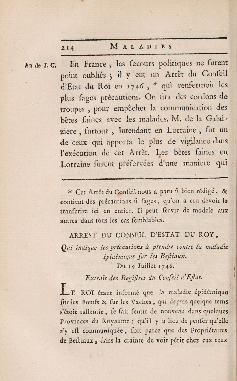 N An de J» £14 Maladies C, En France , les fecours politiques ne furent point oubliés } il y eut un Arrêt du Confeil d’Etat du Roi en 1746 , * qui renfermoit les plus fages précautions. On tira des cordons de troupes , pour empêcher la communication des bêtes faines avec les malades. M. de la Galai- Aere 3 furtout , Intendant en Lorraine 5 fut un de ceux qui apporta le plus de vigilance dans l’exécution de cet Arrêt. Les bêtes faines en Lorraine furent préfervées d’une maniéré qui * Cet Arrêt du Confeil nous a paru fi bien rédigé , & contient des précautions il fages, qu’on a cru devoir le tranferire ici en entier. îl peut fervir de modèle aux autres dans tous les cas fcmblables. ARREST DU CONSEIL D’EST AT DU ROY, Qui indique les précautions h prendre contre la maladie épidémique fur les Beftiaux. Du ly Juillet 174(2. Extrait des Repif res du Confeil d’Efiat. Le ROI étant informé que la maladie épidémique fur les Bœufs Sc fur les Vaches, qui depuis quelque tems s’etoit ralientie, fe fait fentir de nouveau dans quelques Provinces du Royaume ; qu’il y a lieu de peu fer qu’elle s’y eft communiquée, foit parce que des Propriétaires