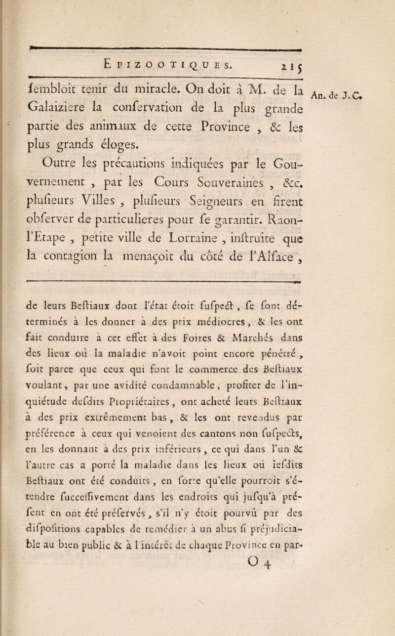 fembloit tenir du miracle. On doit à M. de la Galaiziere la confervation de la plus grande partie des animaux de cette Province 3 & les plus grands éloges. Outre les précautions indiquées par le Gou¬ vernement , par les Cours Souveraines , &c. plaideurs Villes , plufieurs Seigneurs en firent obferver de particulières pour fe garantir. Raon- PEtape , petite ville de Lorraine , infimité que la contagion la menaçoit du coté de l’Alface 3 de leurs Befiiaux dont l’état étoit fufpecfi , fe font dé¬ terminés à les donner à des prix médiocres, & les ont fait conduire à cet effet à des Foires & Marchés dans des lieux ou la maladie n’avoit point encore pénétré ÿ fort parce que ceux qui font le commerce des Befiiaux voulant, par une avidité condamnable, profiter de l’in¬ quiétude defdits Propriétaires, ont acheté leurs Befiiaux à des prix extrêmement bas , & les ont revendus par préférence à ceux qui venoient des cantons non fufpecfs, en les donnant à des prix inférieurs , ce qui dans l’un Sc l’autre cas a porté la maladie dans les lieux ou isfdits Befiiaux ont été conduits , en forte qu’elle pourroit s’é¬ tendre fucceflivement dans les endroits qui jufqu’à pré- fent en ont été préfervés s’il n’y étoit pourvu par des difpofitions capables de remédier à un abus fi préjudicia¬ ble au bien public Ôc à l'intérêt de chaque Province en par* O ^