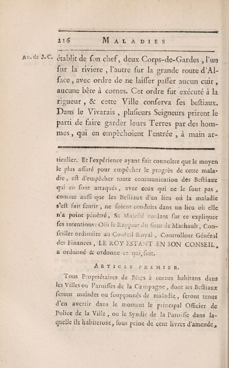 \* $ ^*1Ja / établit de fou chef, deux Corps-de-Gardes , l’an fur ta riviere , Tkiitre fur la grande route d’Al- face 5 avec ordre de ne laitier patler aucun cuir, aucune bête a cornes. Cet ordre fut exécuté à la rigueur , & cette Ville conferva fes beftiaux. Dans le Vivarais , pîutieurs Seigneurs prirent le parti de faire garder leurs Terres par des hom¬ mes , qui en empêchaient l’entrée , à main ar- ticulier. Et î expérience ayant fait connoître que le moyen le plus allure pour empecher le progrès de cette mala* die, eft d empecher toute communication des Beftiaux qui en font attaqués , avec ceux qui ne le font pas * comme auffi que les Beftiaux d’un lieu oti la maladie s'eft fait fenrir , ne foienr conduits dans un lieu où elle na point pénétré. Sa Maj.esté voulant fur ce expliquer fes intentions; Giïi le Rapport du. fieur de Machault, Con- feiller ordinaire au CoMeil Royal , Controlleur Général des Finances, LE ROY ESTANT EN SON CONSEIL.* a ordonné & ordonne ce auffuir. Article premier. Tous Propriétaires de Bêt.çs à cornes habitans dans les \ Aies ou Paroi Tes de la Campagne, dont les Beftiaux feront malades ou foupçonnés de maladie , feront tenus d’en avertir dans le moment le principal Officier de Police de la Ville ou îc Syndic de la Paroiffe dans la¬ quelle ils habiteront, fous peine de cent livres d’amendeA