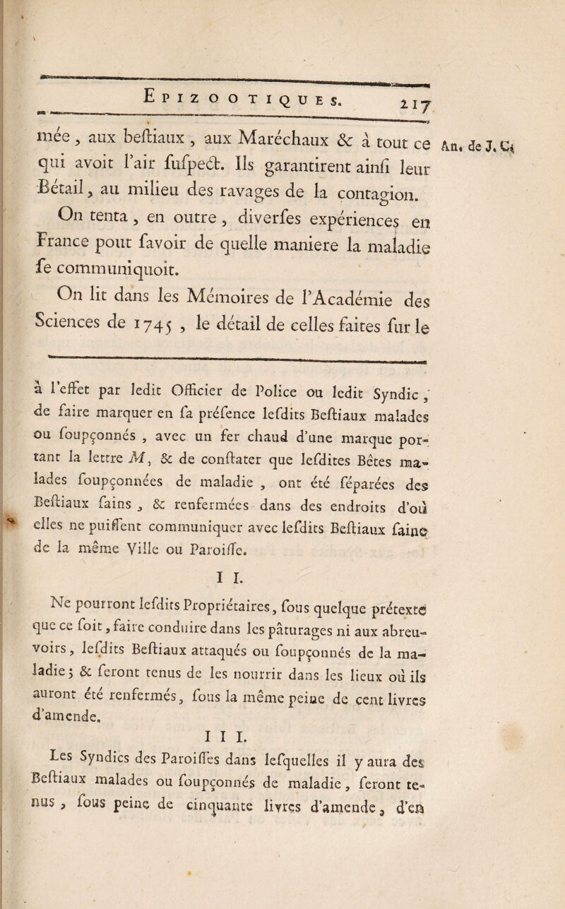 217 mée , aux beftiaux , aux Maréchaux & à tout ce &n, de J. Ci qui avoit l’air fufpeét. Ils garantirent ainfi leur Bétail ? au milieu des ravages de la contagion. On tenta 5 en outre ? diverfes expériences en France pont favoir de quelle maniéré la maladie fe communiquoit. O11 lit dans les Mémoires de l’Académie des Sciences de 1745 , le détail de celles faites furie à l’effet par ledit Officier de Police ou ledit Syndic ; de faire marquer en fa préfence lefdits Beftiaux malades ou foupçonnés , avec un fer chaud d’une marque por¬ tant la lettre M, & de conftater que lefdites Bêtes ma» lades foupçonnées de maladie , ont été féparées des Beftiaux fains , &c renfermées dans des endroits d’où * elles ne puiflent communiquer avec lefdits Beftiaux faine de la même Ville ou Paroi fie. I I. i\e pourront lefdits Proprietaires, fous quelque prétexte que ce foit, faire conduire dans les pâturages ni aux abreu¬ voirs , lefdits Beftiaux attaques ou foupçonnés de la ma-* * ladie j & feront tenus de les nourrir dans les lieux où ils auront etc renfermes, fous la memepeiue de cent livres d’amende, I I I. Les Syndics des Paroiftes dans lefquelles il y aura des Beftiaux malades ou foupçonnés de maladie, feront te« nus , fous peine de cinquante livres d’amende a d’era