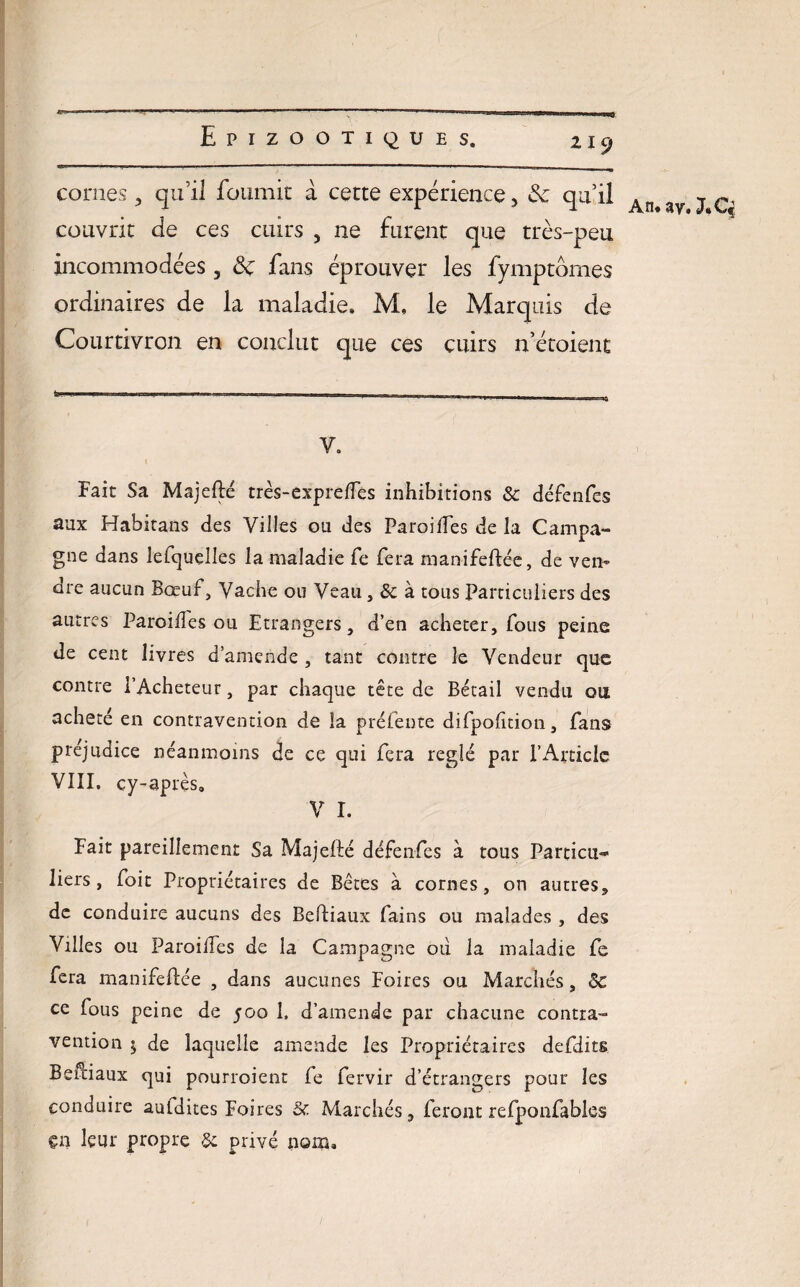 cornes, qu’il fournit à cette expérience, & qu’il An ^ ç. couvrit de ces cuirs , ne furent que très-peu incommodées , ôc fans éprouver les fymptômes ordinaires de la maladie. M. le Marquis de Courtivron en conclut que ces cuirs n’étoient V. Fait Sa Majefté très-expreffes inhibitions & défenfes aux Habitans des Villes ou des Paroiffes de la Campa¬ gne dans lefquelles la maladie fe fera manifeftée, de ven¬ dre aucun Bœuf, Vache ou Veau , & à tous Particuliers des autres ParoifTes ou Etrangers, d’en acheter, fous peine de cent livres d’amende , tant contre le Vendeur que contre 1 Acheteur, par chaque tête de Bétail vendu ou acheté en contravention de îa préfente difpolition, fans préjudice néanmoins de ce qui fera réglé par l’Article VIII. cy-après, V I. Fait pareillement Sa Majelté défenfes à tous Particu¬ liers, foit Propriétaires de Bêtes à cornes, on autres, de conduire aucuns des Beftiaux fains ou malades , des Villes ou ParoifTes de la Campagne ou la maladie fe fera manifestée , dans aucunes Foires ou Marchés, ôc ce Tous peine de 500 1. d’amende par chacune contra¬ vention $ de laquelle amende les Propriétaires defditg Beftiaux qui pourroient Te fervir d’étrangers pour les conduire auldites Foires 5c Marchés, feront refpoofables çn leur propre 3c privé nom.