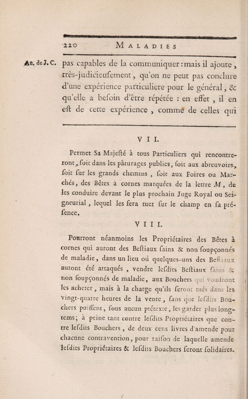 A®, de 2. C. pas capabies de la communiquer : mais il ajoute 5 très-judicieufement, qu’on ne peut pas conclure d’une expérience particulière pour le général, &c qu’elle a befoin d’étre répétée : en effet 3 il en eft de cette expérience , comme de celles qui V I I. Permet Sa Majefte a tous Particuliers qui rencontre¬ ront^ foi t dans les pâturages publics, foit aux abreuvoirs, foie Pur les grands chemins , Toit aux Foires ou Mai> chés, des Bêtes à cornes marquées de la lettre M , de les conduire devant le plus prochain Juge Royai ou Sei¬ gneurial , lequel les fera tuer fur le champ en fa pré- fence. VÏIL Pourront néanmoins les Propriétaires des Bêtes à cornes qui auront des Befliaux fains $c non foupçonnés de maladie, dans un lieu ou quelques-uns des Beftiaux auront été attaqués , vendre lefdits Beftiaux fains Sc non foupçonnés de maladie, aux Bouchers <tn voudront | les acheter, mais à la charge qu’ils feront tués dans les . i vingt-quatre heures de la vente, fans que lefdits Bou¬ chers puilfent, fous aucun prétexte, les garder plus long- tems‘ à peine tant contre lefdits Propriétaires que con¬ tre lefdits Bouchers , de deux cens livres d’amende pour chacune contravention, pour raifon de laquelle amende lefdits Propriétaires 6c lefdits Bouchers feront folidaires* /