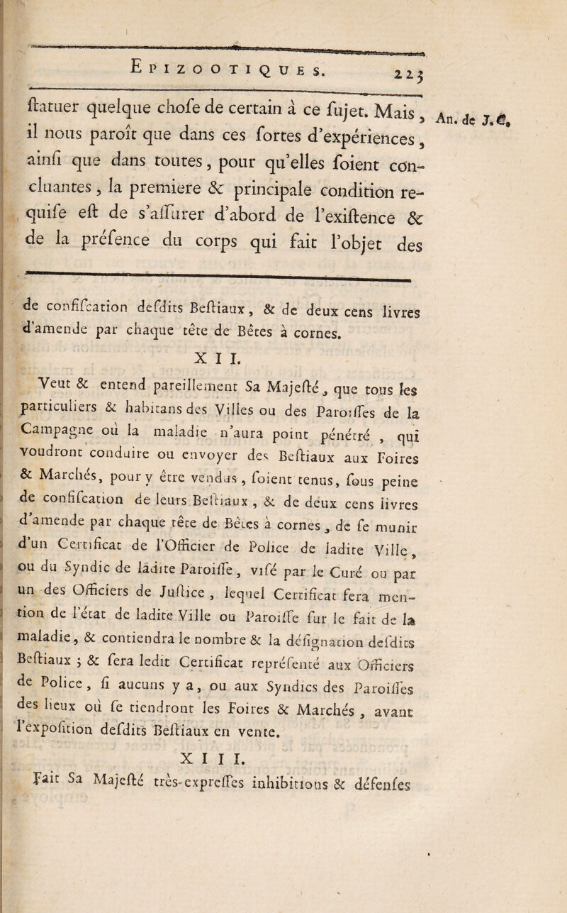 22.$ flatuer quelque chofe de certain à ce fujet. Mais , il nous paroît que dans ces fortes d’expériences, ainfi que dans toutes, pour qu’elles foient con¬ cluantes j la première ôc principale condition re- qune eft de s allurer d abord de 1 exiftence ôc de la préfence du corps qui fait l’objet des ■ de confifcation defdits Befiiaux, & de deux cens livres d’amende par chaque tête de Bêtes à cornes. X I I. Veut 8c entend pareillement Sa Majeflé, que tous les particuliers & habitans des Villes ou des Paroiffes de la Campagne où la maladie n’aura point pénétré , qui voudront conduire ou envoyer des Beftiaux aux Foires & Marchés, pour y être vendus , foient tenus, fous peine de confifcation de leurs Beîriaux , 8c de deux cens iivres d’amende par chaque tête de Bêtes à cornes, de fe munir d’un Certificat de l’Officier de Police de ladite Ville, ou du Syndic de ladite Paroiffe, vifé par le Curé ou par un des Officiers de Juftice , lequel Certificat fera men¬ tion de 1 état de ladite Ville ou Paroiffe fur le fait de h maladie, 8c contiendra le nombre & la défîgnacion defdits Beftiaux j 8c fera ledit Certificat repréfenté aux Officiers de Police, fi aucuns y a, ou aux Syndics des Paroiffes des lieux oii fe tiendront les Foires & Marchés , avant 1 expofition defdits Befliaux en vente. Fait Sa Majefté très-exp relie s inhibitions 8c défenfes An. de