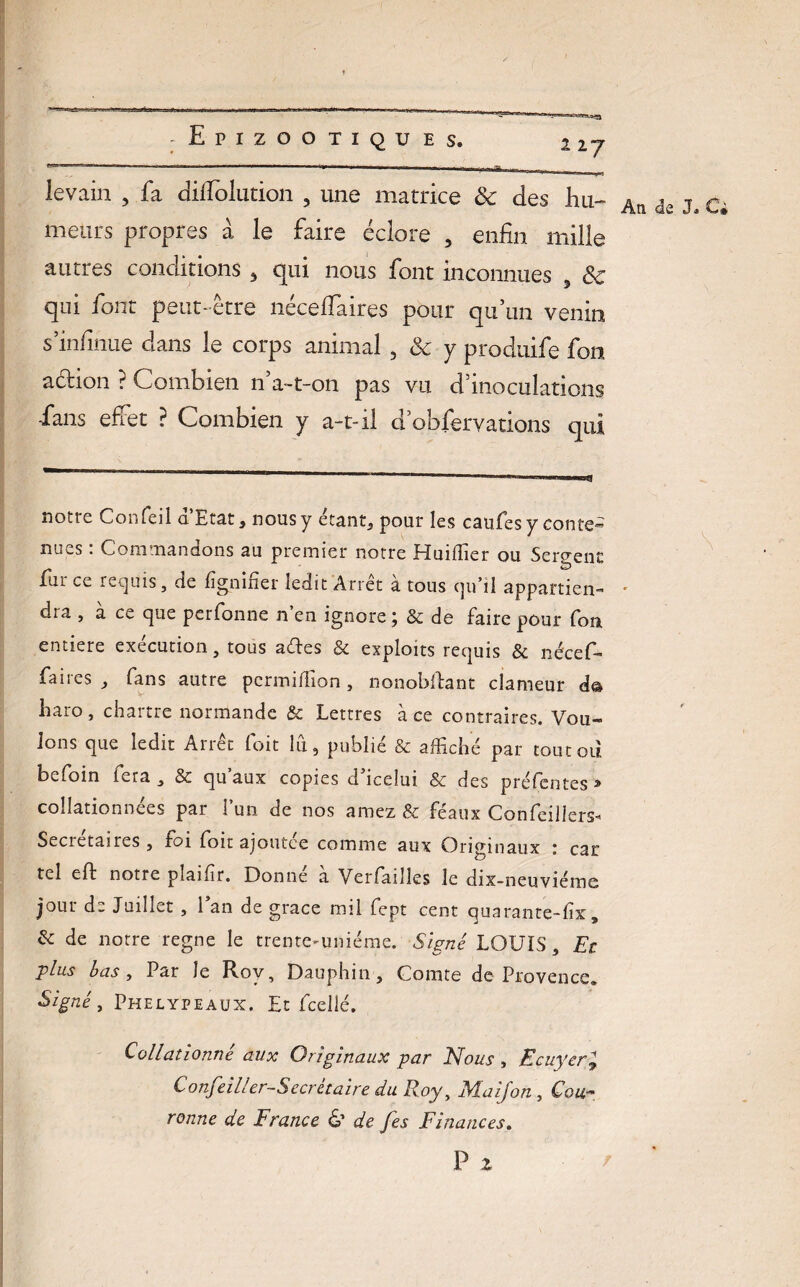 1 27 levain 3 fa dilfolution 3 une matrice & des hu~ meurs propres à le faire éclore 3 enfin mille autres conditions 3 qui nous font inconnues 3 ôc qui font peut- être néceffaires pour qu’un venin s’infinue clans le corps animal 3 & y produife fon aétion ? Combien n’a-t-on pas vu d’inoculations -fans effet ? Combien y a-t-il d’obfervations qui notre Confeil a Etat, nous y étant, pour les caufesy conte¬ nues : Commandons au premier notre Huiffier ou Serpent lui ce requis, de lignifier ledit Arrêt a tous qu’il appartien¬ dra j a ce que perfonne n en ignore, & de faire pour fon entière exécution, tous aftes & exploits requis & néceC faites, fans autre permifiion, nonobftant clameur d& liaro, chartre normande & Lettres à ce contraires. Vou¬ lons que ledit Arrêt 1 oit lu, publié & affiché par toutoii bcfoin lera , & qu aux copies d icelui & des préfentes 31 collationnées par l’un de nos amez & féaux Confeillers* Secietaires , foi foit ajoutée comme aux Originaux : car tel eft notre pîaifir. Donne a Verfailles le dix-neuviémc jour de Juillet , Lan de grâce mil fept cent quaranre-fix , & de notre régné le trente-uniéme. Signé LOUIS, Et plus bas, Par le Roy, Dauphin, Comte de Provence. Signé, Phelypeaux. Et feelié. Collationné aux Originaux par Nous , Ecuyer» Confeiller-S écrit aire du Roy, Ma if on , Cou¬ ronne de France & de fes Finances. P 2 Ati de J. Ci \